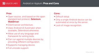 © Sauce Labs, Inc.
Android on Appium: Pros and Cons
Pros:
• Open source, and based on the open
standard test protocol, Selenium
WebDriver.
• Client-server architecture.
• Uses Android UI Automator when
available, Selendroid otherwise.
• Allow use of any language and
framework for writing tests.
• Can run against multiple devices by
providing different configuration.
• Supports managing device.
• Full unicode support.
Cons:
• Difficult setup.
• Only a single Android device can be
automated at once by the server.
• Lack of image recognition.
 
