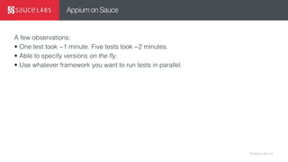 © Sauce Labs, Inc.
Appium on Sauce
A few observations:
• One test took ~1 minute. Five tests took ~2 minutes.
• Able to specify versions on the fly.
• Use whatever framework you want to run tests in parallel.
 