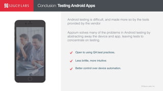 © Sauce Labs, Inc.© Sauce Labs, Inc.
Conclusion: TestingAndroidApps
Android testing is difficult, and made more so by the tools
provided by the vendor
Appium solves many of the problems in Android testing by
abstracting away the device and app, leaving tests to
concentrate on testing.
Open to using QA best practices.
Less brittle, more intuitive.
Better control over device automation.
 