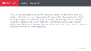 © Sauce Labs, Inc.
Android UI Automator
“The UI Automator testing framework provides a set of APIs to build UI tests that
perform interactions on user apps and system apps. The UI Automator APIs [sic]
allows you to perform operations such as opening the Settings menu or the app
launcher in a test device. The UI Automator testing framework is well-suited for
writing black box-style automated tests, where the test code does not rely on internal
implementation details of the target app.”
 