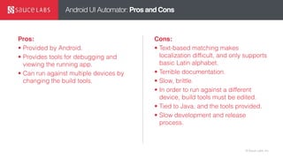 © Sauce Labs, Inc.
Android UI Automator: Pros and Cons
Pros:
• Provided by Android.
• Provides tools for debugging and
viewing the running app.
• Can run against multiple devices by
changing the build tools.
Cons:
• Text-based matching makes
localization difficult, and only supports
basic Latin alphabet.
• Terrible documentation.
• Slow, brittle.
• In order to run against a different
device, build tools must be edited.
• Tied to Java, and the tools provided.
• Slow development and release
process.
 