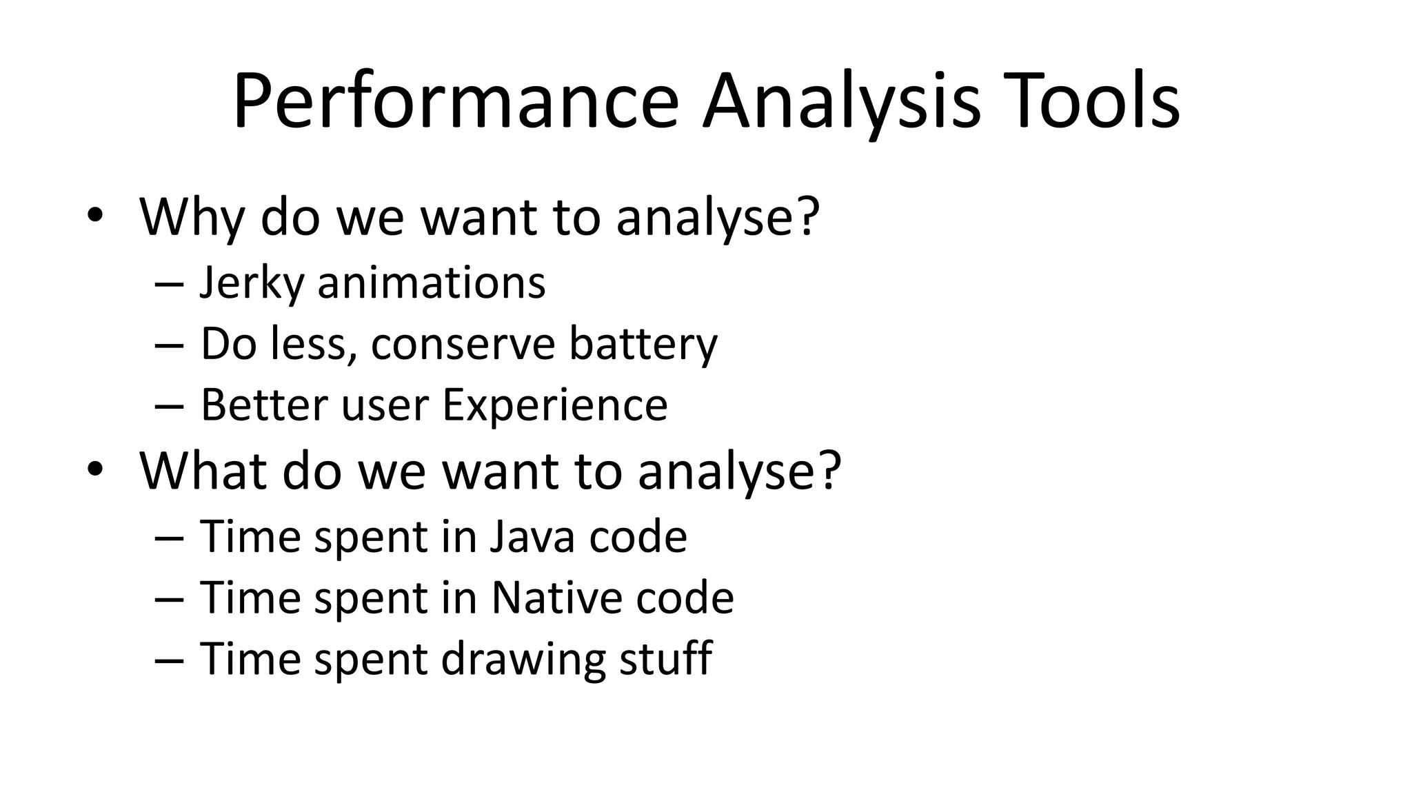 Performance Analysis Tools
• Why do we want to analyse?
– Jerky animations
– Do less, conserve battery
– Better user Experience

• What do we want to analyse?
– Time spent in Java code
– Time spent in Native code
– Time spent drawing stuff

 