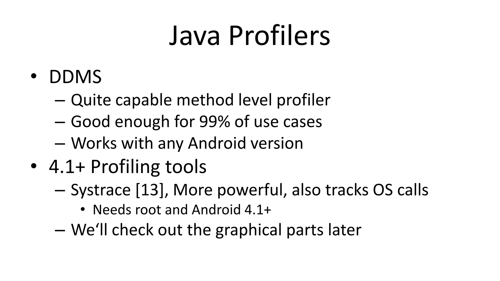Java Profilers
• DDMS
– Quite capable method level profiler
– Good enough for 99% of use cases
– Works with any Android version

• 4.1+ Profiling tools
– Systrace [13], More powerful, also tracks OS calls
• Needs root and Android 4.1+

– We‘ll check out the graphical parts later

 