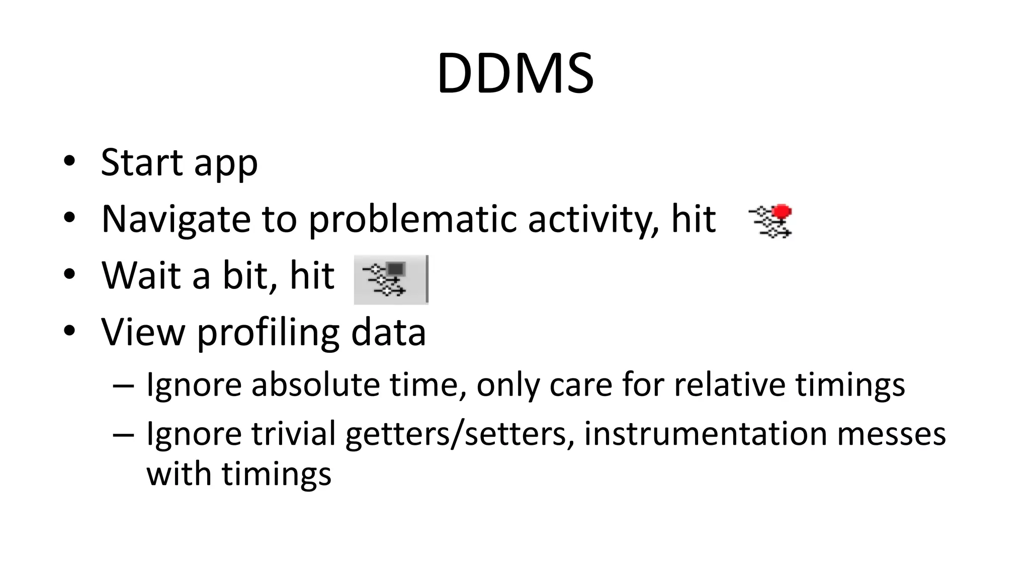 DDMS
•
•
•
•

Start app
Navigate to problematic activity, hit
Wait a bit, hit
View profiling data
– Ignore absolute time, only care for relative timings
– Ignore trivial getters/setters, instrumentation messes
with timings

 