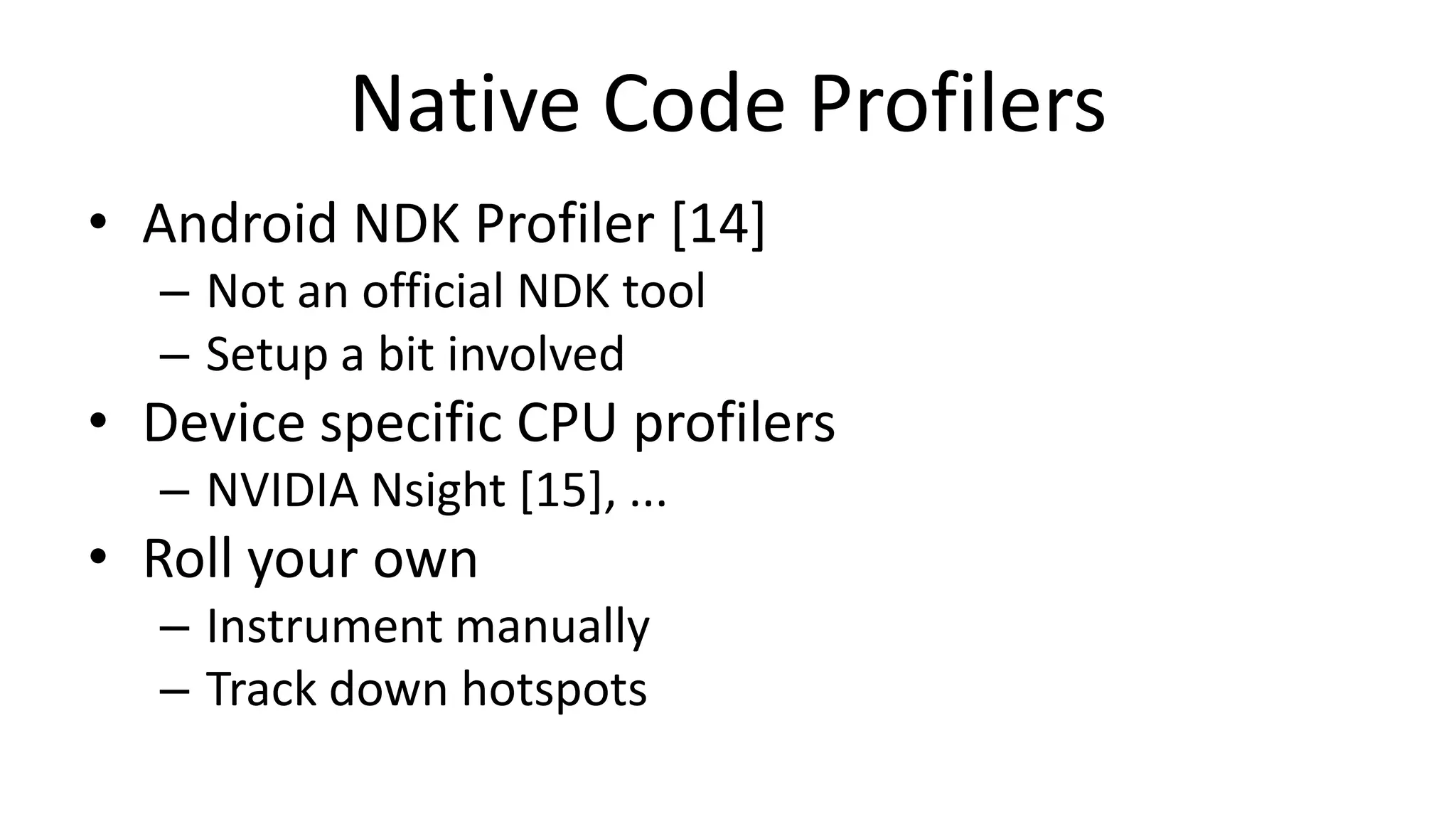 Native Code Profilers
• Android NDK Profiler [14]
– Not an official NDK tool
– Setup a bit involved

• Device specific CPU profilers
– NVIDIA Nsight [15], ...

• Roll your own
– Instrument manually
– Track down hotspots

 
