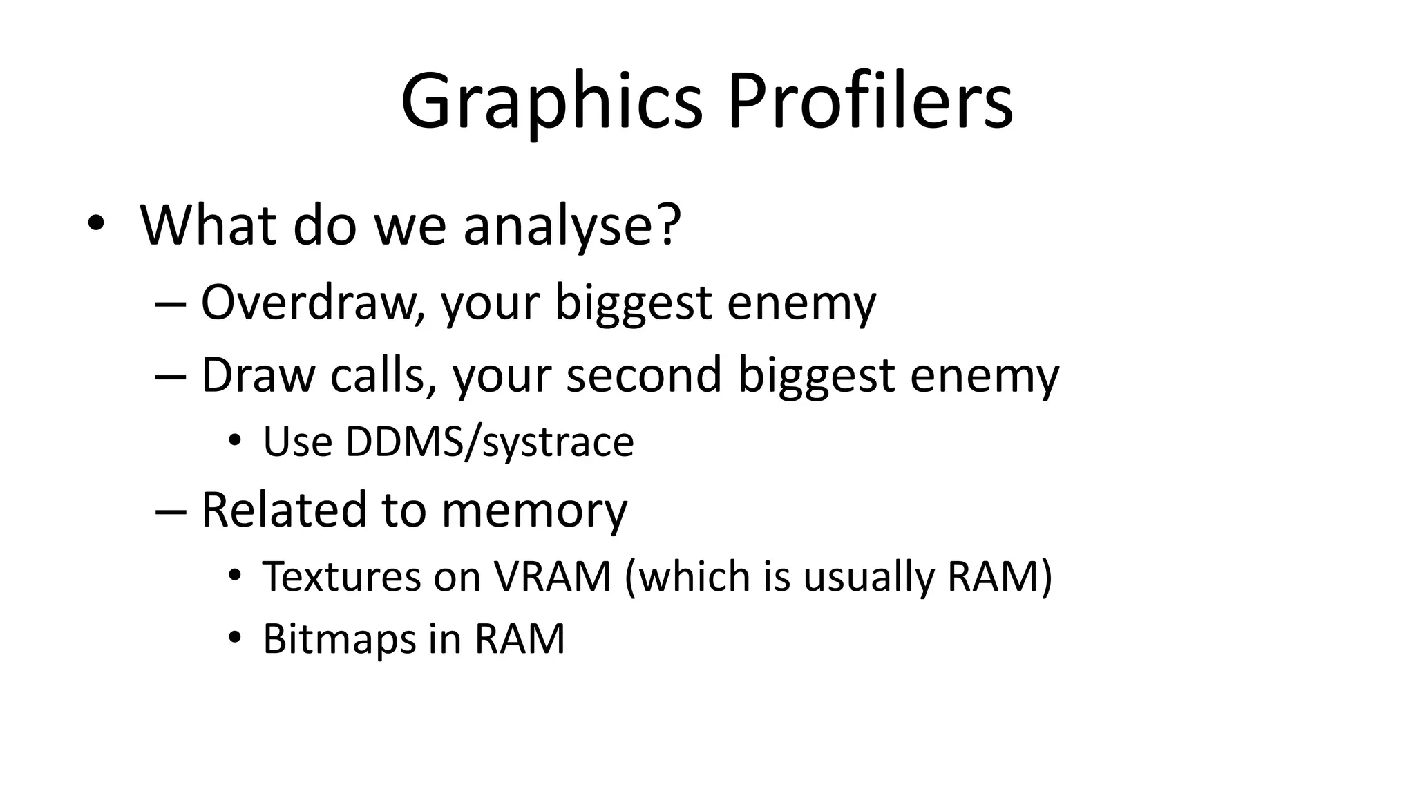Graphics Profilers
• What do we analyse?
– Overdraw, your biggest enemy
– Draw calls, your second biggest enemy
• Use DDMS/systrace

– Related to memory
• Textures on VRAM (which is usually RAM)
• Bitmaps in RAM

 