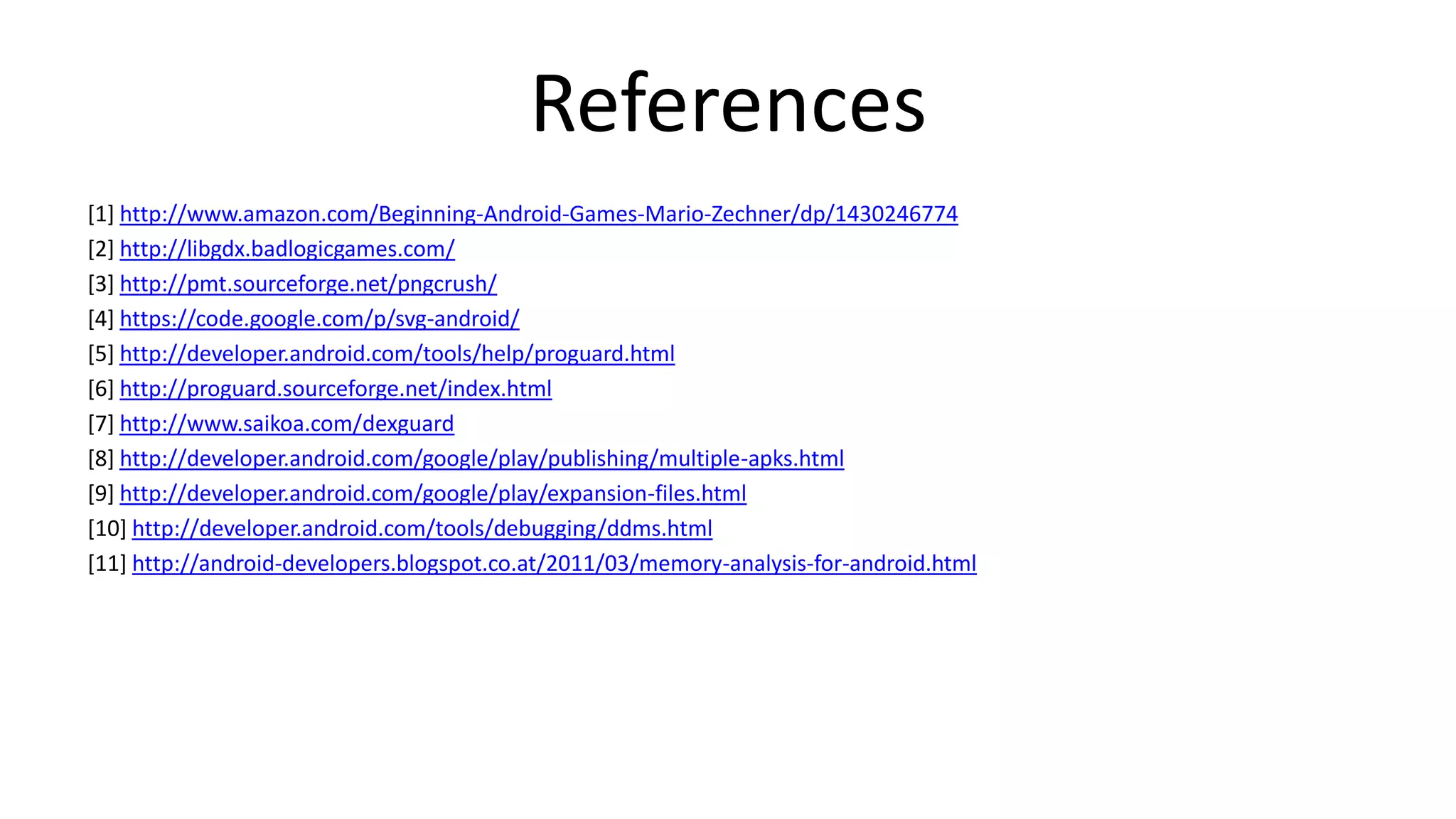 References
[1] http://www.amazon.com/Beginning-Android-Games-Mario-Zechner/dp/1430246774
[2] http://libgdx.badlogicgames.com/
[3] http://pmt.sourceforge.net/pngcrush/
[4] https://code.google.com/p/svg-android/
[5] http://developer.android.com/tools/help/proguard.html
[6] http://proguard.sourceforge.net/index.html
[7] http://www.saikoa.com/dexguard
[8] http://developer.android.com/google/play/publishing/multiple-apks.html
[9] http://developer.android.com/google/play/expansion-files.html
[10] http://developer.android.com/tools/debugging/ddms.html
[11] http://android-developers.blogspot.co.at/2011/03/memory-analysis-for-android.html

 