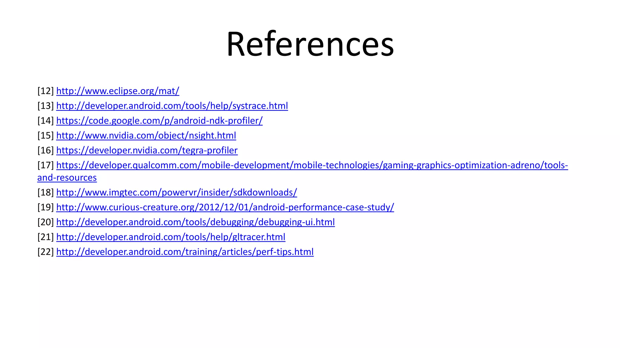 References
[12] http://www.eclipse.org/mat/
[13] http://developer.android.com/tools/help/systrace.html
[14] https://code.google.com/p/android-ndk-profiler/
[15] http://www.nvidia.com/object/nsight.html
[16] https://developer.nvidia.com/tegra-profiler
[17] https://developer.qualcomm.com/mobile-development/mobile-technologies/gaming-graphics-optimization-adreno/toolsand-resources
[18] http://www.imgtec.com/powervr/insider/sdkdownloads/
[19] http://www.curious-creature.org/2012/12/01/android-performance-case-study/
[20] http://developer.android.com/tools/debugging/debugging-ui.html
[21] http://developer.android.com/tools/help/gltracer.html
[22] http://developer.android.com/training/articles/perf-tips.html

 