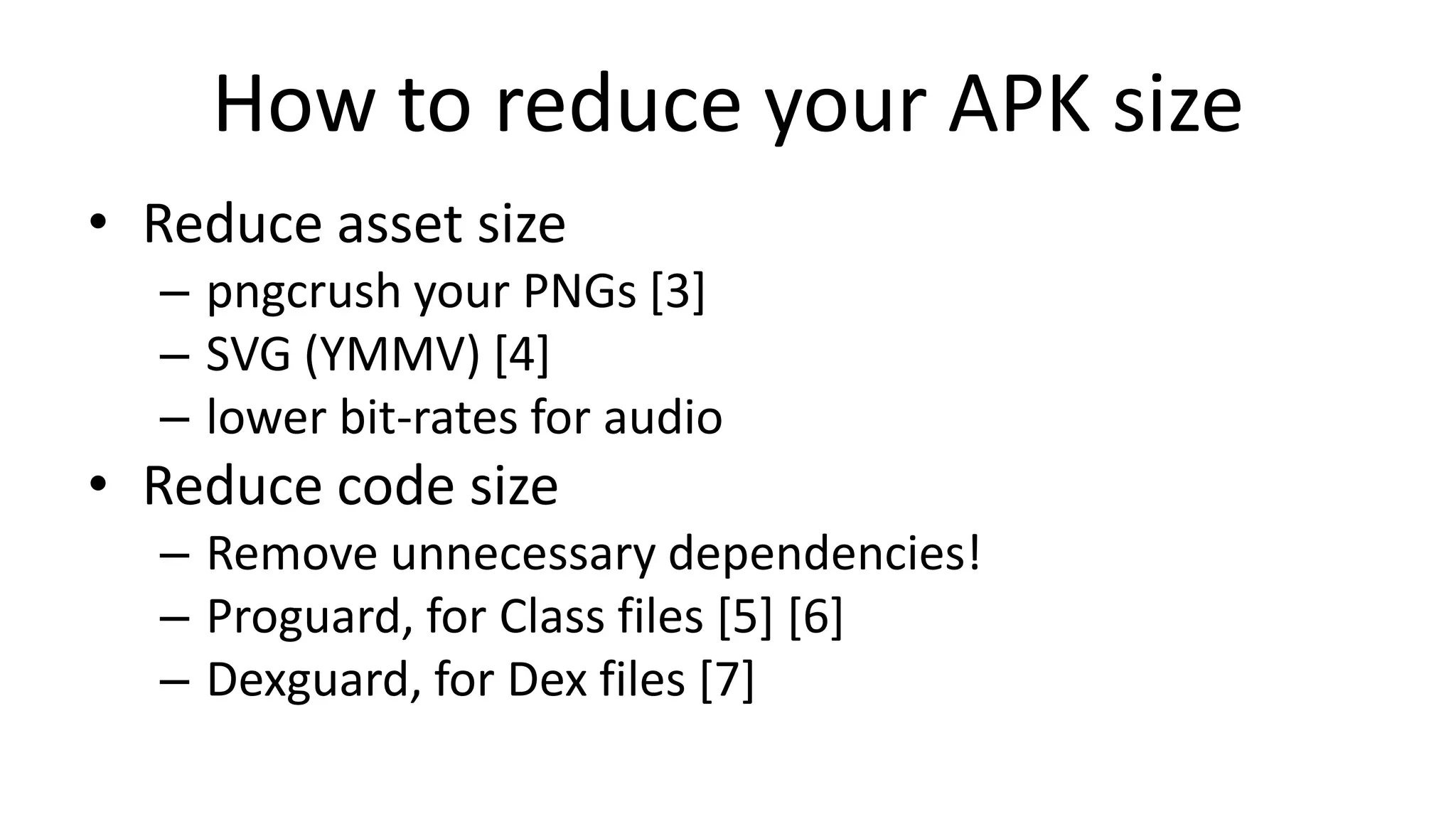 How to reduce your APK size
• Reduce asset size
– pngcrush your PNGs [3]
– SVG (YMMV) [4]
– lower bit-rates for audio

• Reduce code size
– Remove unnecessary dependencies!
– Proguard, for Class files [5] [6]
– Dexguard, for Dex files [7]

 