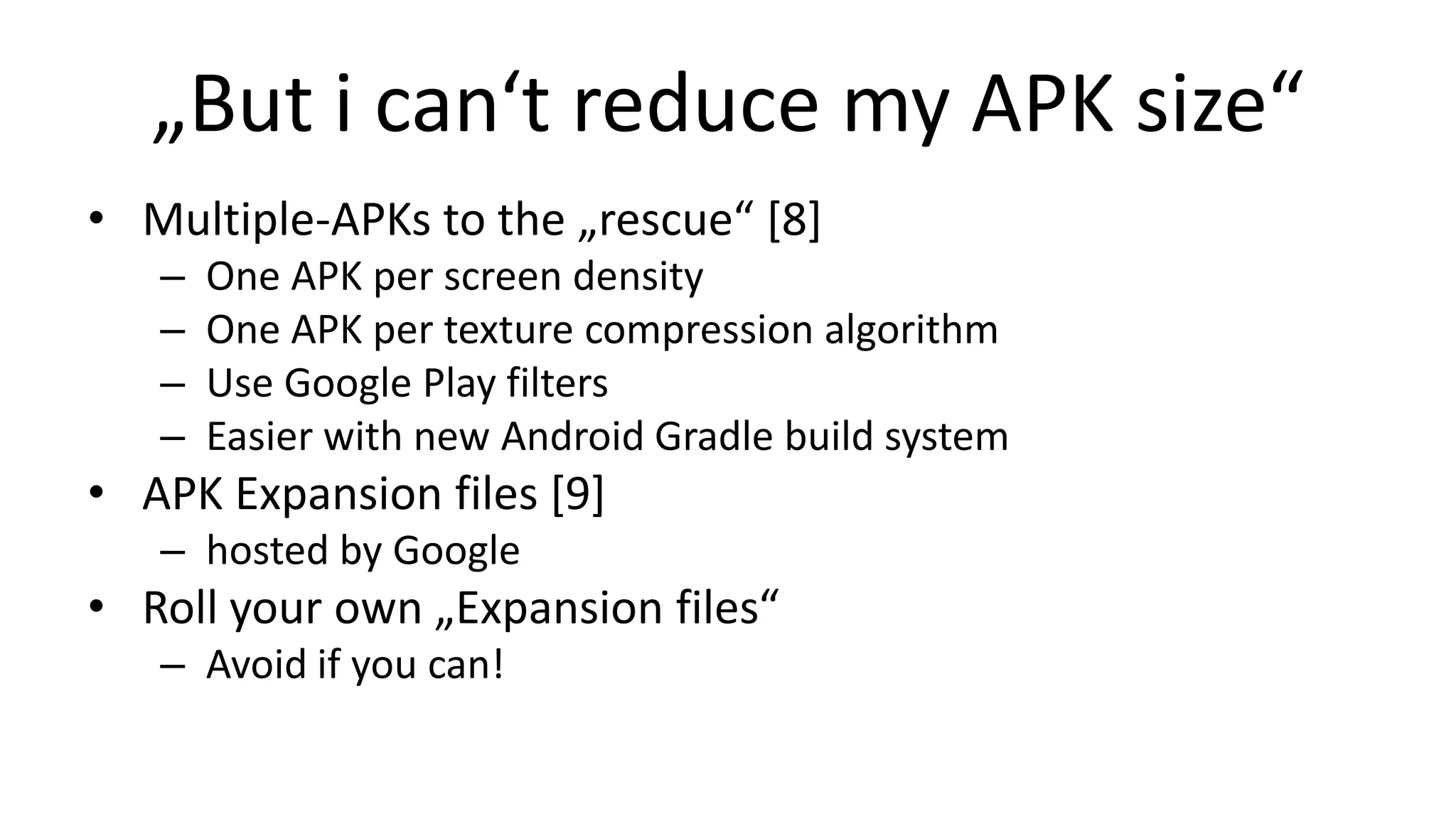 „But i can‘t reduce my APK size“
• Multiple-APKs to the „rescue“ [8]
–
–
–
–

One APK per screen density
One APK per texture compression algorithm
Use Google Play filters
Easier with new Android Gradle build system

• APK Expansion files [9]
– hosted by Google

• Roll your own „Expansion files“
– Avoid if you can!

 
