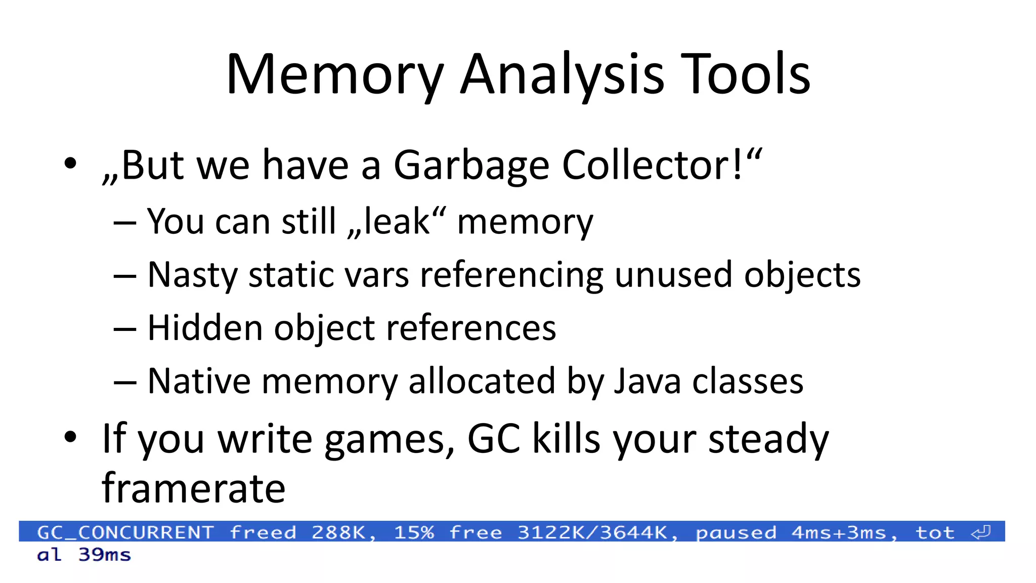 Memory Analysis Tools
• „But we have a Garbage Collector!“
– You can still „leak“ memory
– Nasty static vars referencing unused objects
– Hidden object references
– Native memory allocated by Java classes

• If you write games, GC kills your steady
framerate

 