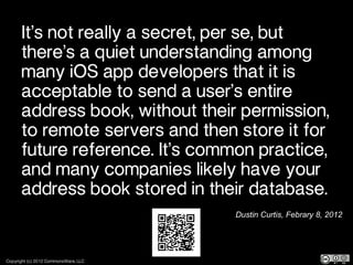 It’s not really a secret, per se, but
       there’s a quiet understanding among
       many iOS app developers that it is
       acceptable to send a user’s entire
       address book, without their permission,
       to remote servers and then store it for
       future reference. It’s common practice,
       and many companies likely have your
       address book stored in their database.
                                      Dustin Curtis, Febrary 8, 2012




Copyright (c) 2012 CommonsWare, LLC
 