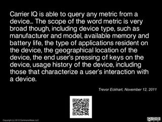 Carrier IQ is able to query any metric from a
       device... The scope of the word metric is very
       broad though, including device type, such as
       manufacturer and model, available memory and
       battery life, the type of applications resident on
       the device, the geographical location of the
       device, the end user’s pressing of keys on the
       device, usage history of the device, including
       those that characterize a user’s interaction with
       a device.
                                      Trevor Eckhart, November 12, 2011




Copyright (c) 2012 CommonsWare, LLC
 