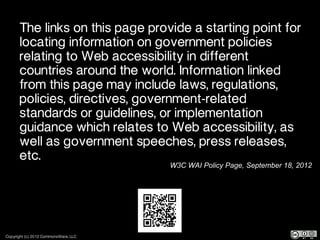 The links on this page provide a starting point for
       locating information on government policies
       relating to Web accessibility in different
       countries around the world. Information linked
       from this page may include laws, regulations,
       policies, directives, government-related
       standards or guidelines, or implementation
       guidance which relates to Web accessibility, as
       well as government speeches, press releases,
       etc.
                                      W3C WAI Policy Page, September 18, 2012




Copyright (c) 2012 CommonsWare, LLC
 