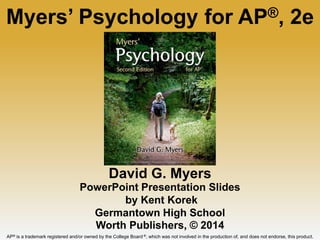 David G. Myers
PowerPoint Presentation Slides
by Kent Korek
Germantown High School
Worth Publishers, © 2014
Myers’ Psychology for AP®, 2e
AP® is a trademark registered and/or owned by the College Board ®, which was not involved in the production of, and does not endorse, this product.
 