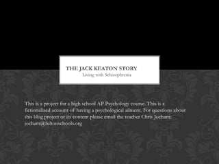 The Jack keaton story	 Living with Schizophrenia This is a project for a high school AP Psychology course. This is a fictionalized account of having a psychological ailment. For questions about this blog project or its content please email the teacher Chris Jocham: jocham@fultonschools.org 