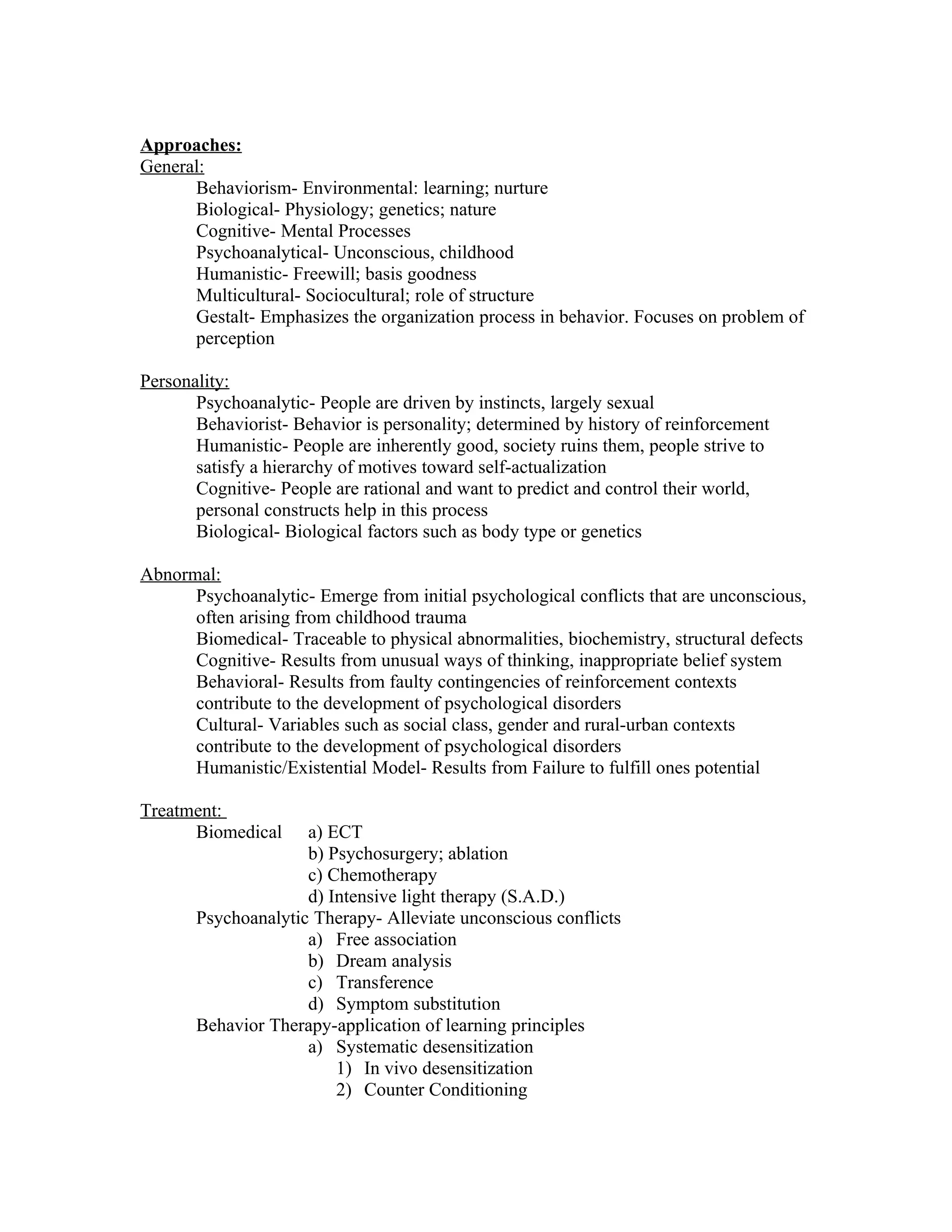 Approaches:
General:
      Behaviorism- Environmental: learning; nurture
      Biological- Physiology; genetics; nature
      Cognitive- Mental Processes
      Psychoanalytical- Unconscious, childhood
      Humanistic- Freewill; basis goodness
      Multicultural- Sociocultural; role of structure
      Gestalt- Emphasizes the organization process in behavior. Focuses on problem of
      perception

Personality:
       Psychoanalytic- People are driven by instincts, largely sexual
       Behaviorist- Behavior is personality; determined by history of reinforcement
       Humanistic- People are inherently good, society ruins them, people strive to
       satisfy a hierarchy of motives toward self-actualization
       Cognitive- People are rational and want to predict and control their world,
       personal constructs help in this process
       Biological- Biological factors such as body type or genetics

Abnormal:
      Psychoanalytic- Emerge from initial psychological conflicts that are unconscious,
      often arising from childhood trauma
      Biomedical- Traceable to physical abnormalities, biochemistry, structural defects
      Cognitive- Results from unusual ways of thinking, inappropriate belief system
      Behavioral- Results from faulty contingencies of reinforcement contexts
      contribute to the development of psychological disorders
      Cultural- Variables such as social class, gender and rural-urban contexts
      contribute to the development of psychological disorders
      Humanistic/Existential Model- Results from Failure to fulfill ones potential

Treatment:
      Biomedical     a) ECT
                     b) Psychosurgery; ablation
                     c) Chemotherapy
                     d) Intensive light therapy (S.A.D.)
       Psychoanalytic Therapy- Alleviate unconscious conflicts
                     a) Free association
                     b) Dream analysis
                     c) Transference
                     d) Symptom substitution
       Behavior Therapy-application of learning principles
                     a) Systematic desensitization
                         1) In vivo desensitization
                         2) Counter Conditioning
 