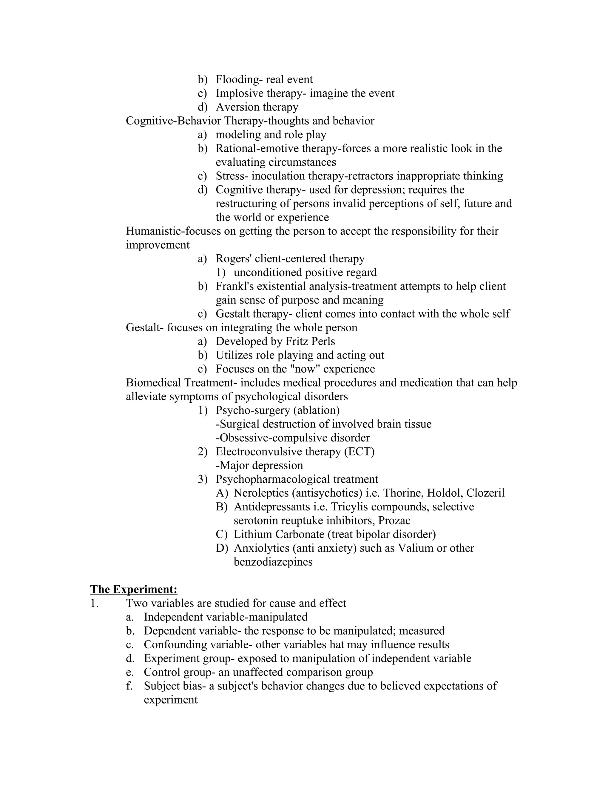 b) Flooding- real event
                      c) Implosive therapy- imagine the event
                      d) Aversion therapy
       Cognitive-Behavior Therapy-thoughts and behavior
                      a) modeling and role play
                      b) Rational-emotive therapy-forces a more realistic look in the
                          evaluating circumstances
                      c) Stress- inoculation therapy-retractors inappropriate thinking
                      d) Cognitive therapy- used for depression; requires the
                          restructuring of persons invalid perceptions of self, future and
                          the world or experience
       Humanistic-focuses on getting the person to accept the responsibility for their
       improvement
                      a) Rogers' client-centered therapy
                          1) unconditioned positive regard
                      b) Frankl's existential analysis-treatment attempts to help client
                          gain sense of purpose and meaning
                      c) Gestalt therapy- client comes into contact with the whole self
       Gestalt- focuses on integrating the whole person
                      a) Developed by Fritz Perls
                      b) Utilizes role playing and acting out
                      c) Focuses on the "now" experience
       Biomedical Treatment- includes medical procedures and medication that can help
       alleviate symptoms of psychological disorders
                      1) Psycho-surgery (ablation)
                          -Surgical destruction of involved brain tissue
                          -Obsessive-compulsive disorder
                      2) Electroconvulsive therapy (ECT)
                          -Major depression
                      3) Psychopharmacological treatment
                          A) Neroleptics (antisychotics) i.e. Thorine, Holdol, Clozeril
                          B) Antidepressants i.e. Tricylis compounds, selective
                              serotonin reuptuke inhibitors, Prozac
                          C) Lithium Carbonate (treat bipolar disorder)
                          D) Anxiolytics (anti anxiety) such as Valium or other
                              benzodiazepines

The Experiment:
1.    Two variables are studied for cause and effect
      a. Independent variable-manipulated
      b. Dependent variable- the response to be manipulated; measured
      c. Confounding variable- other variables hat may influence results
      d. Experiment group- exposed to manipulation of independent variable
      e. Control group- an unaffected comparison group
      f. Subject bias- a subject's behavior changes due to believed expectations of
         experiment
 