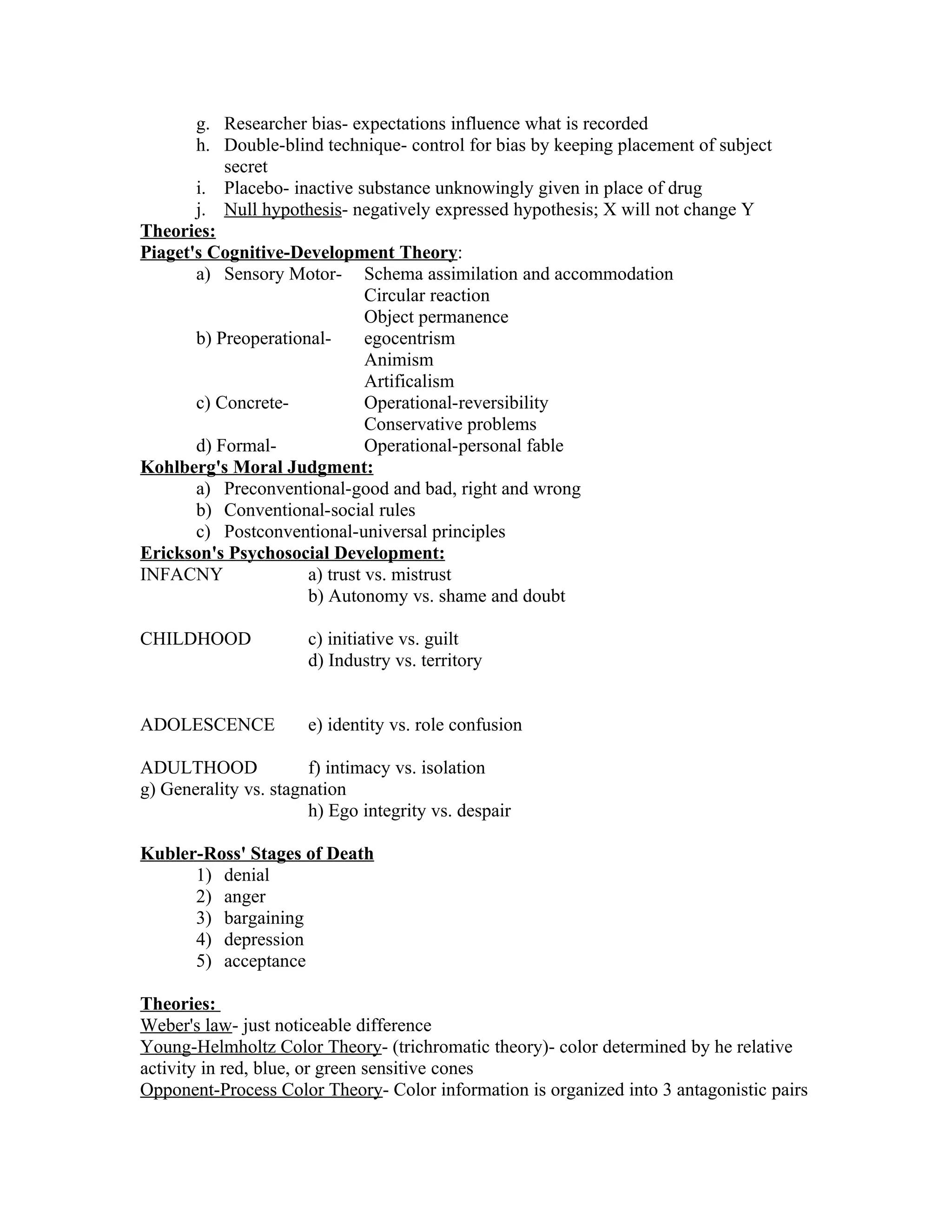 g. Researcher bias- expectations influence what is recorded
       h. Double-blind technique- control for bias by keeping placement of subject
           secret
       i. Placebo- inactive substance unknowingly given in place of drug
       j. Null hypothesis- negatively expressed hypothesis; X will not change Y
Theories:
Piaget's Cognitive-Development Theory:
       a) Sensory Motor- Schema assimilation and accommodation
                               Circular reaction
                               Object permanence
       b) Preoperational-      egocentrism
                               Animism
                               Artificalism
       c) Concrete-            Operational-reversibility
                               Conservative problems
       d) Formal-              Operational-personal fable
Kohlberg's Moral Judgment:
       a) Preconventional-good and bad, right and wrong
       b) Conventional-social rules
       c) Postconventional-universal principles
Erickson's Psychosocial Development:
INFACNY               a) trust vs. mistrust
                      b) Autonomy vs. shame and doubt

CHILDHOOD              c) initiative vs. guilt
                       d) Industry vs. territory


ADOLESCENCE            e) identity vs. role confusion

ADULTHOOD              f) intimacy vs. isolation
g) Generality vs. stagnation
                       h) Ego integrity vs. despair

Kubler-Ross' Stages of Death
      1) denial
      2) anger
      3) bargaining
      4) depression
      5) acceptance

Theories:
Weber's law- just noticeable difference
Young-Helmholtz Color Theory- (trichromatic theory)- color determined by he relative
activity in red, blue, or green sensitive cones
Opponent-Process Color Theory- Color information is organized into 3 antagonistic pairs
 