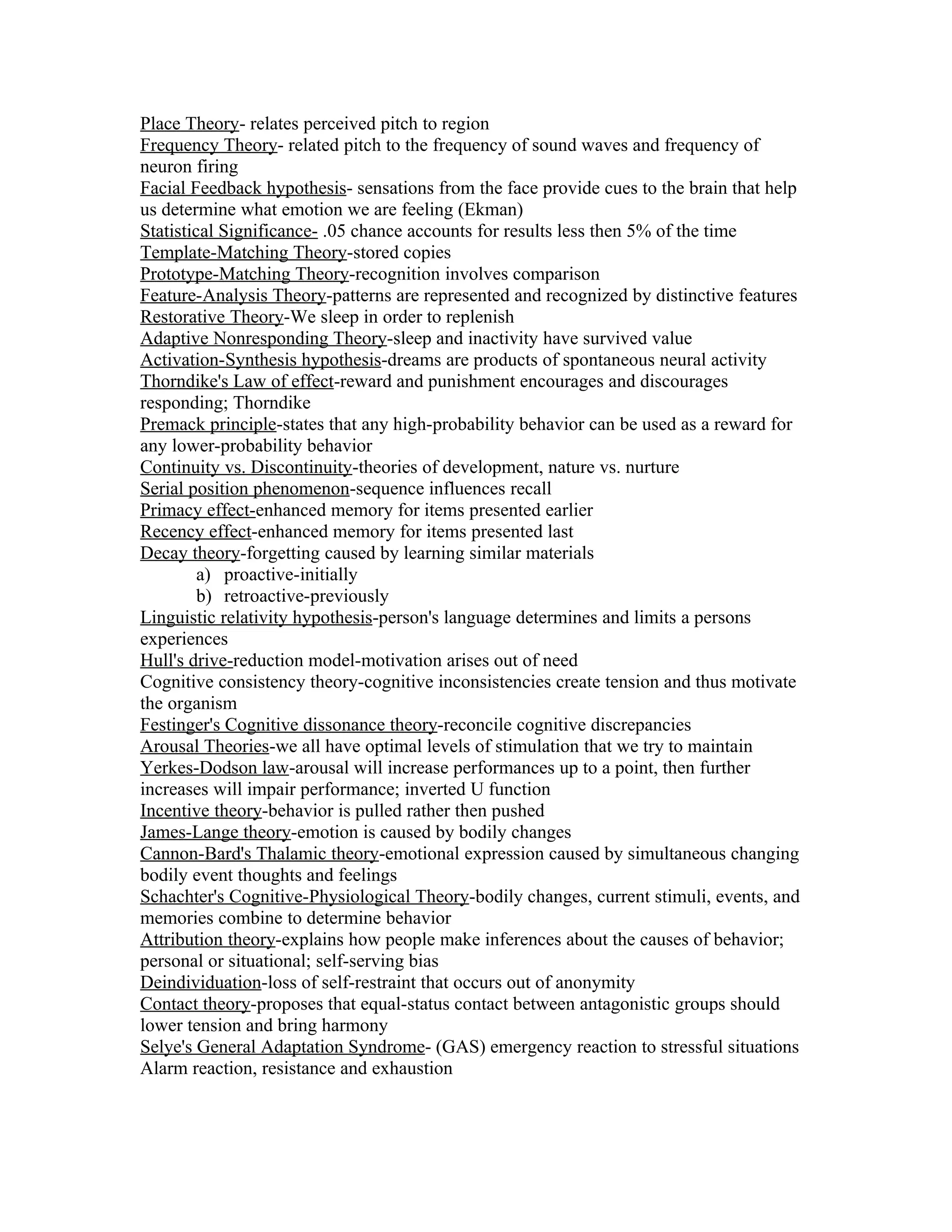Place Theory- relates perceived pitch to region
Frequency Theory- related pitch to the frequency of sound waves and frequency of
neuron firing
Facial Feedback hypothesis- sensations from the face provide cues to the brain that help
us determine what emotion we are feeling (Ekman)
Statistical Significance- .05 chance accounts for results less then 5% of the time
Template-Matching Theory-stored copies
Prototype-Matching Theory-recognition involves comparison
Feature-Analysis Theory-patterns are represented and recognized by distinctive features
Restorative Theory-We sleep in order to replenish
Adaptive Nonresponding Theory-sleep and inactivity have survived value
Activation-Synthesis hypothesis-dreams are products of spontaneous neural activity
Thorndike's Law of effect-reward and punishment encourages and discourages
responding; Thorndike
Premack principle-states that any high-probability behavior can be used as a reward for
any lower-probability behavior
Continuity vs. Discontinuity-theories of development, nature vs. nurture
Serial position phenomenon-sequence influences recall
Primacy effect-enhanced memory for items presented earlier
Recency effect-enhanced memory for items presented last
Decay theory-forgetting caused by learning similar materials
         a) proactive-initially
         b) retroactive-previously
Linguistic relativity hypothesis-person's language determines and limits a persons
experiences
Hull's drive-reduction model-motivation arises out of need
Cognitive consistency theory-cognitive inconsistencies create tension and thus motivate
the organism
Festinger's Cognitive dissonance theory-reconcile cognitive discrepancies
Arousal Theories-we all have optimal levels of stimulation that we try to maintain
Yerkes-Dodson law-arousal will increase performances up to a point, then further
increases will impair performance; inverted U function
Incentive theory-behavior is pulled rather then pushed
James-Lange theory-emotion is caused by bodily changes
Cannon-Bard's Thalamic theory-emotional expression caused by simultaneous changing
bodily event thoughts and feelings
Schachter's Cognitive-Physiological Theory-bodily changes, current stimuli, events, and
memories combine to determine behavior
Attribution theory-explains how people make inferences about the causes of behavior;
personal or situational; self-serving bias
Deindividuation-loss of self-restraint that occurs out of anonymity
Contact theory-proposes that equal-status contact between antagonistic groups should
lower tension and bring harmony
Selye's General Adaptation Syndrome- (GAS) emergency reaction to stressful situations
Alarm reaction, resistance and exhaustion
 