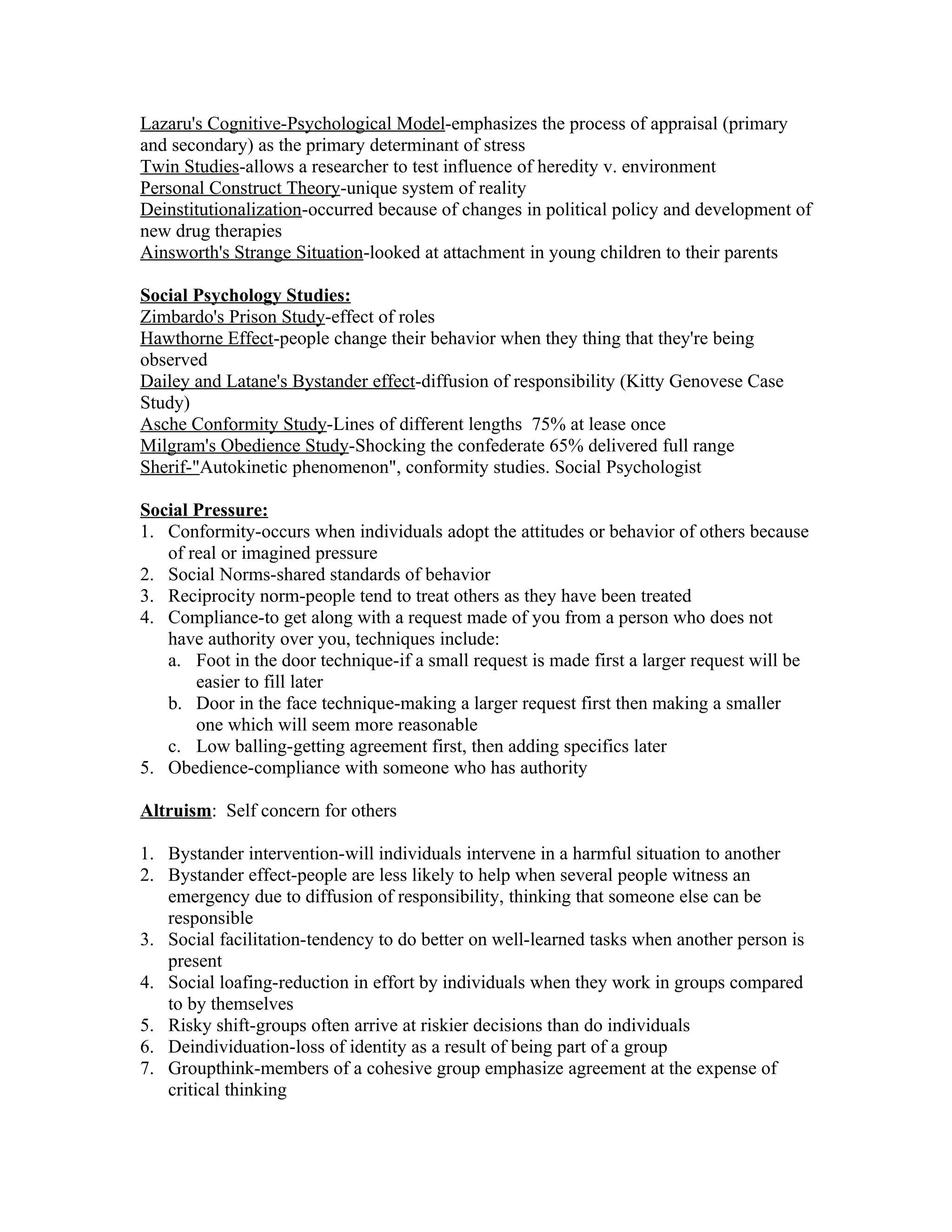Lazaru's Cognitive-Psychological Model-emphasizes the process of appraisal (primary
and secondary) as the primary determinant of stress
Twin Studies-allows a researcher to test influence of heredity v. environment
Personal Construct Theory-unique system of reality
Deinstitutionalization-occurred because of changes in political policy and development of
new drug therapies
Ainsworth's Strange Situation-looked at attachment in young children to their parents

Social Psychology Studies:
Zimbardo's Prison Study-effect of roles
Hawthorne Effect-people change their behavior when they thing that they're being
observed
Dailey and Latane's Bystander effect-diffusion of responsibility (Kitty Genovese Case
Study)
Asche Conformity Study-Lines of different lengths 75% at lease once
Milgram's Obedience Study-Shocking the confederate 65% delivered full range
Sherif-"Autokinetic phenomenon", conformity studies. Social Psychologist

Social Pressure:
1. Conformity-occurs when individuals adopt the attitudes or behavior of others because
   of real or imagined pressure
2. Social Norms-shared standards of behavior
3. Reciprocity norm-people tend to treat others as they have been treated
4. Compliance-to get along with a request made of you from a person who does not
   have authority over you, techniques include:
   a. Foot in the door technique-if a small request is made first a larger request will be
       easier to fill later
   b. Door in the face technique-making a larger request first then making a smaller
       one which will seem more reasonable
   c. Low balling-getting agreement first, then adding specifics later
5. Obedience-compliance with someone who has authority

Altruism: Self concern for others

1. Bystander intervention-will individuals intervene in a harmful situation to another
2. Bystander effect-people are less likely to help when several people witness an
   emergency due to diffusion of responsibility, thinking that someone else can be
   responsible
3. Social facilitation-tendency to do better on well-learned tasks when another person is
   present
4. Social loafing-reduction in effort by individuals when they work in groups compared
   to by themselves
5. Risky shift-groups often arrive at riskier decisions than do individuals
6. Deindividuation-loss of identity as a result of being part of a group
7. Groupthink-members of a cohesive group emphasize agreement at the expense of
   critical thinking
 