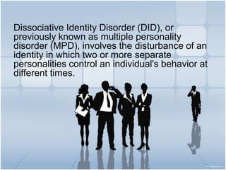 Dissociative Identity Disorder (DID), or previously known as multiple personality disorder (MPD), involves the disturbance of an identity in which two or more separate personalities control anindividual's behavior at different times. 