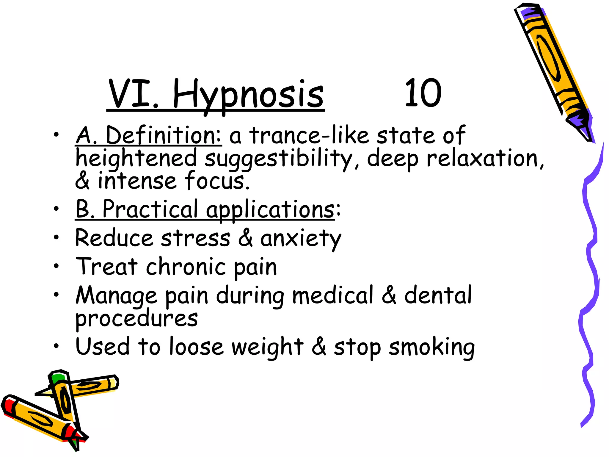 VI. Hypnosis 10
• A. Definition: a trance-like state of
heightened suggestibility, deep relaxation,
& intense focus.
• B. Practical applications:
• Reduce stress & anxiety
• Treat chronic pain
• Manage pain during medical & dental
procedures
• Used to loose weight & stop smoking
 