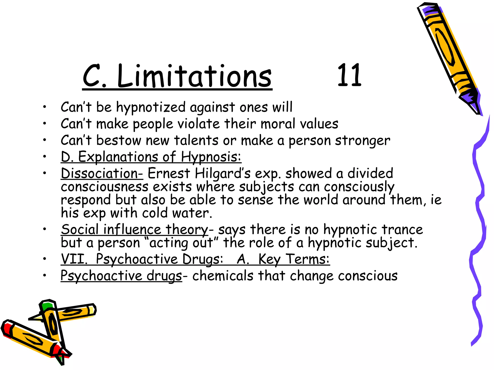 C. Limitations 11
• Can’t be hypnotized against ones will
• Can’t make people violate their moral values
• Can’t bestow new talents or make a person stronger
• D. Explanations of Hypnosis:
• Dissociation- Ernest Hilgard’s exp. showed a divided
consciousness exists where subjects can consciously
respond but also be able to sense the world around them, ie
his exp with cold water.
• Social influence theory- says there is no hypnotic trance
but a person “acting out” the role of a hypnotic subject.
• VII. Psychoactive Drugs: A. Key Terms:
• Psychoactive drugs- chemicals that change conscious
 