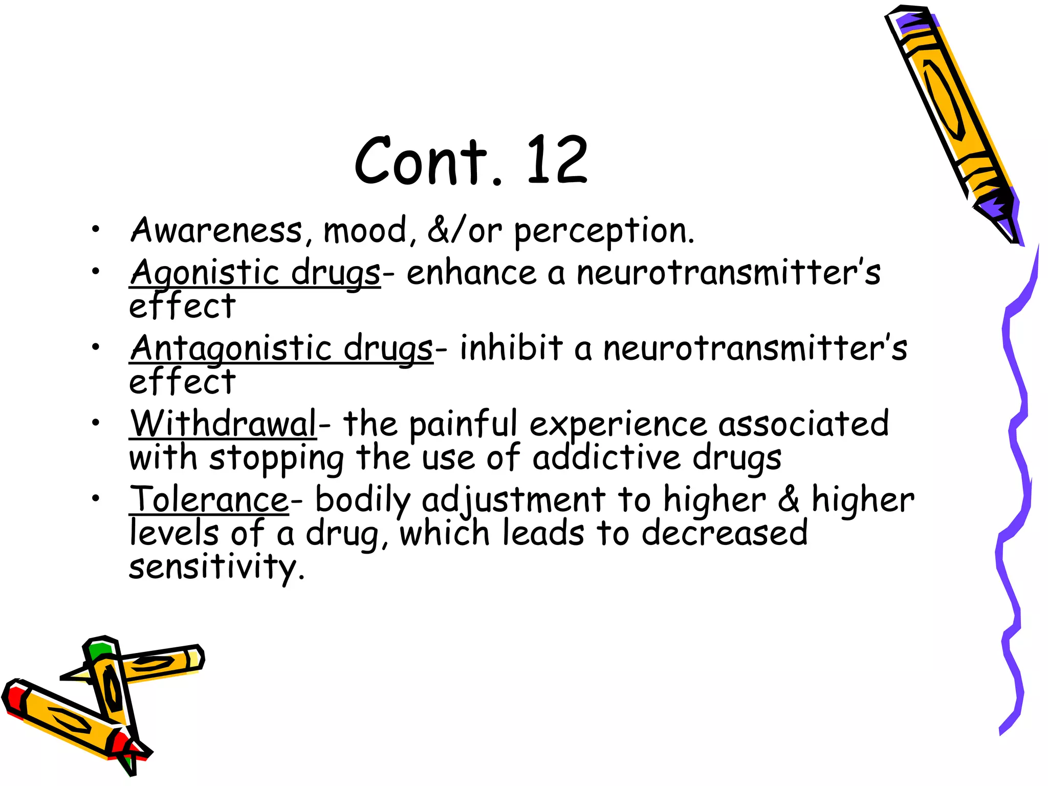 Cont. 12
• Awareness, mood, &/or perception.
• Agonistic drugs- enhance a neurotransmitter’s
effect
• Antagonistic drugs- inhibit a neurotransmitter’s
effect
• Withdrawal- the painful experience associated
with stopping the use of addictive drugs
• Tolerance- bodily adjustment to higher & higher
levels of a drug, which leads to decreased
sensitivity.
 