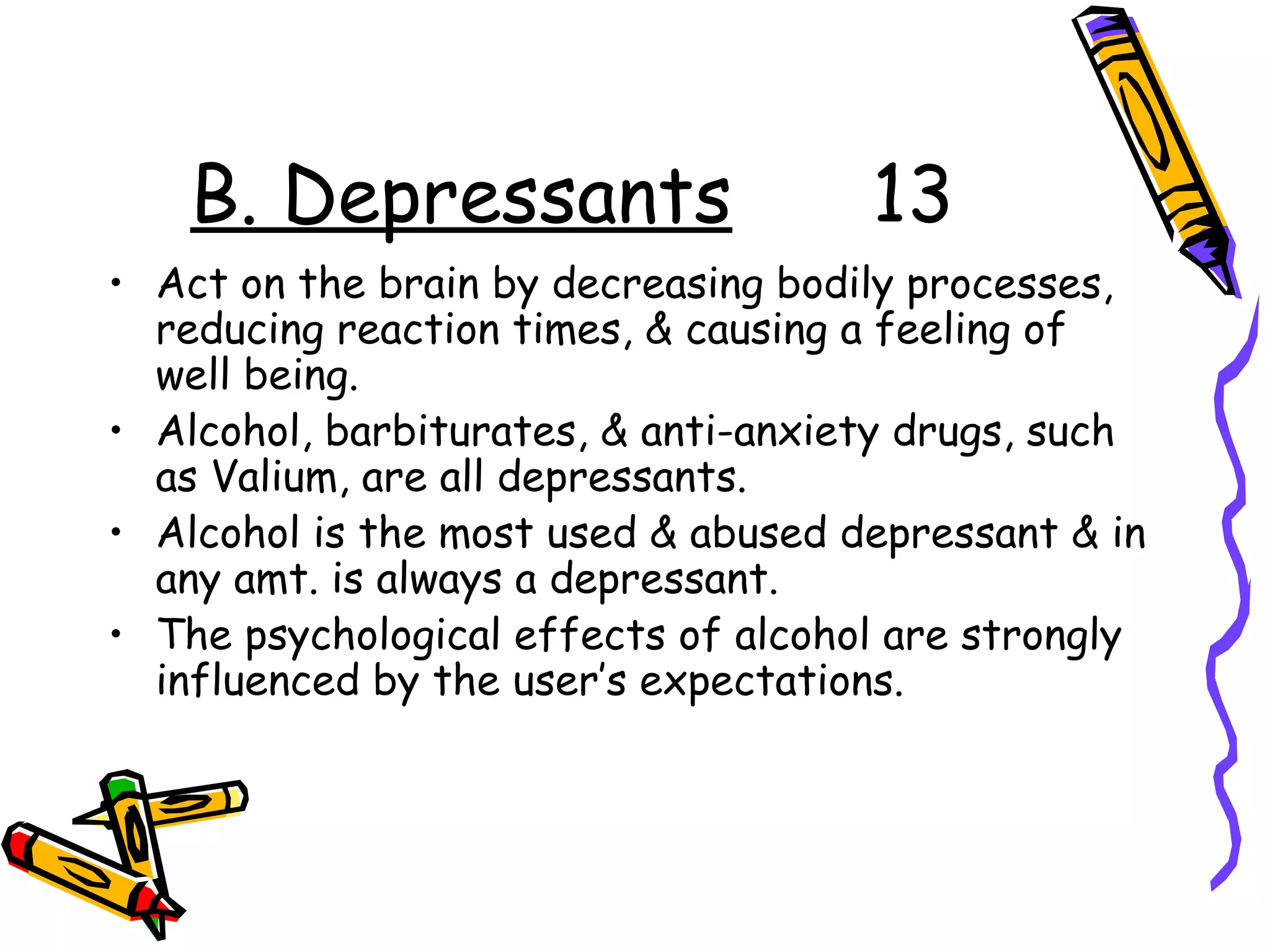 B. Depressants 13
• Act on the brain by decreasing bodily processes,
reducing reaction times, & causing a feeling of
well being.
• Alcohol, barbiturates, & anti-anxiety drugs, such
as Valium, are all depressants.
• Alcohol is the most used & abused depressant & in
any amt. is always a depressant.
• The psychological effects of alcohol are strongly
influenced by the user’s expectations.
 