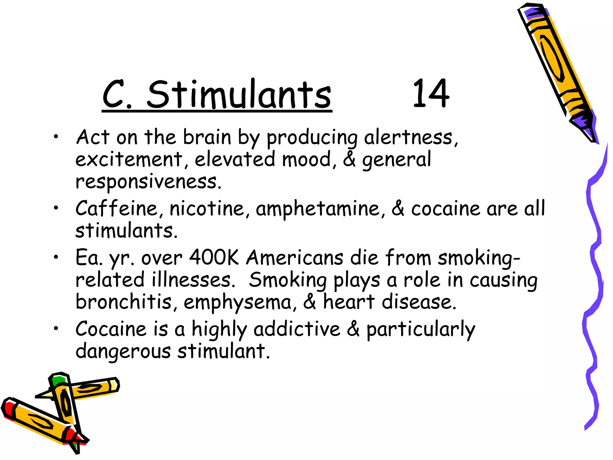 C. Stimulants 14
• Act on the brain by producing alertness,
excitement, elevated mood, & general
responsiveness.
• Caffeine, nicotine, amphetamine, & cocaine are all
stimulants.
• Ea. yr. over 400K Americans die from smoking-
related illnesses. Smoking plays a role in causing
bronchitis, emphysema, & heart disease.
• Cocaine is a highly addictive & particularly
dangerous stimulant.
 