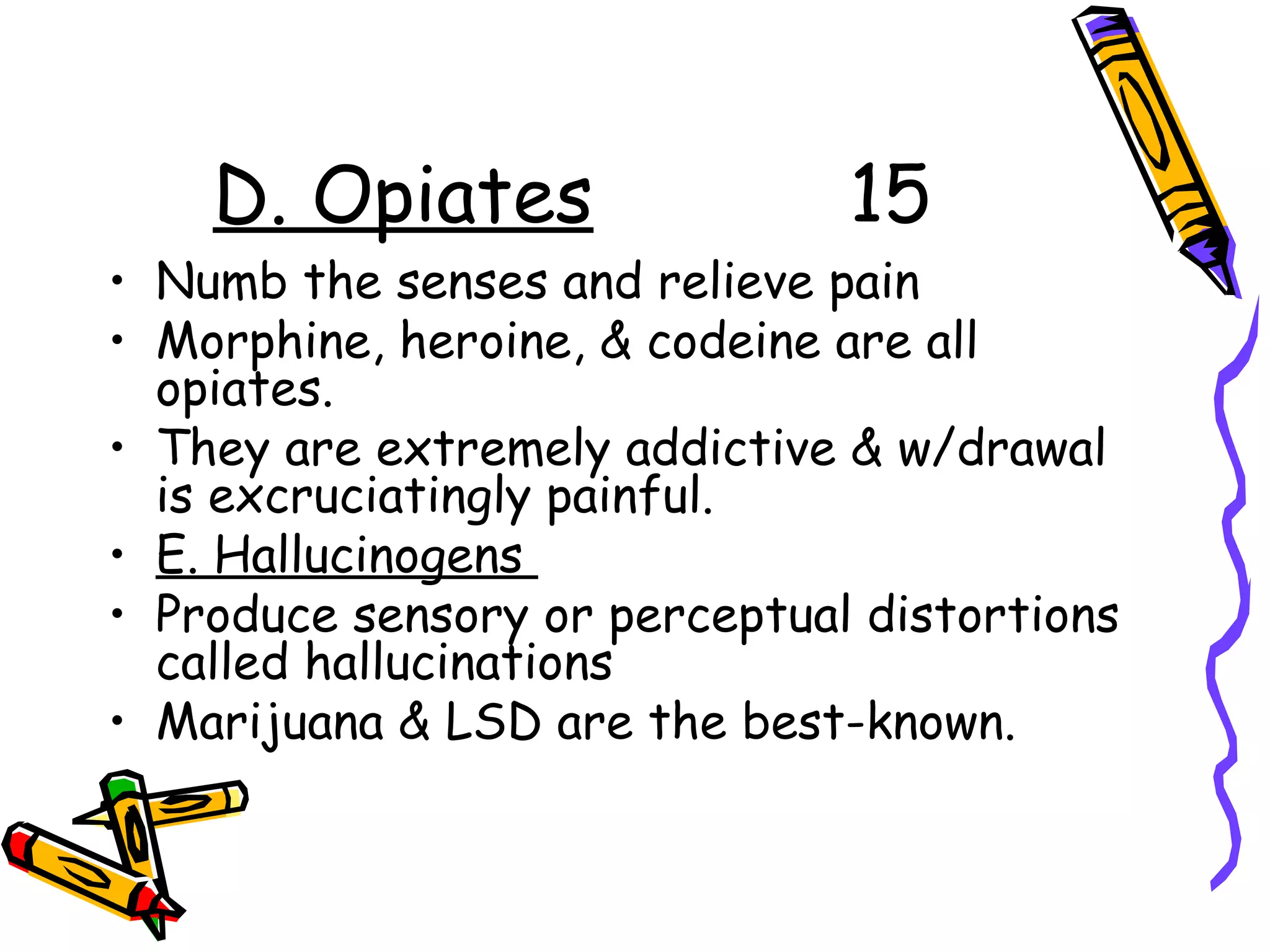 D. Opiates 15
• Numb the senses and relieve pain
• Morphine, heroine, & codeine are all
opiates.
• They are extremely addictive & w/drawal
is excruciatingly painful.
• E. Hallucinogens
• Produce sensory or perceptual distortions
called hallucinations
• Marijuana & LSD are the best-known.
 