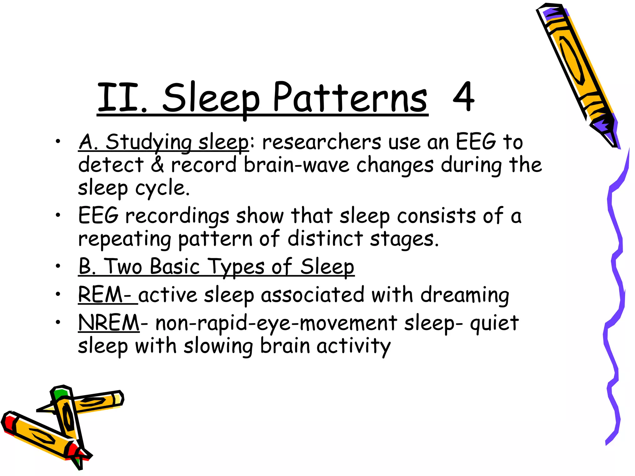 II. Sleep Patterns 4
• A. Studying sleep: researchers use an EEG to
detect & record brain-wave changes during the
sleep cycle.
• EEG recordings show that sleep consists of a
repeating pattern of distinct stages.
• B. Two Basic Types of Sleep
• REM- active sleep associated with dreaming
• NREM- non-rapid-eye-movement sleep- quiet
sleep with slowing brain activity
 
