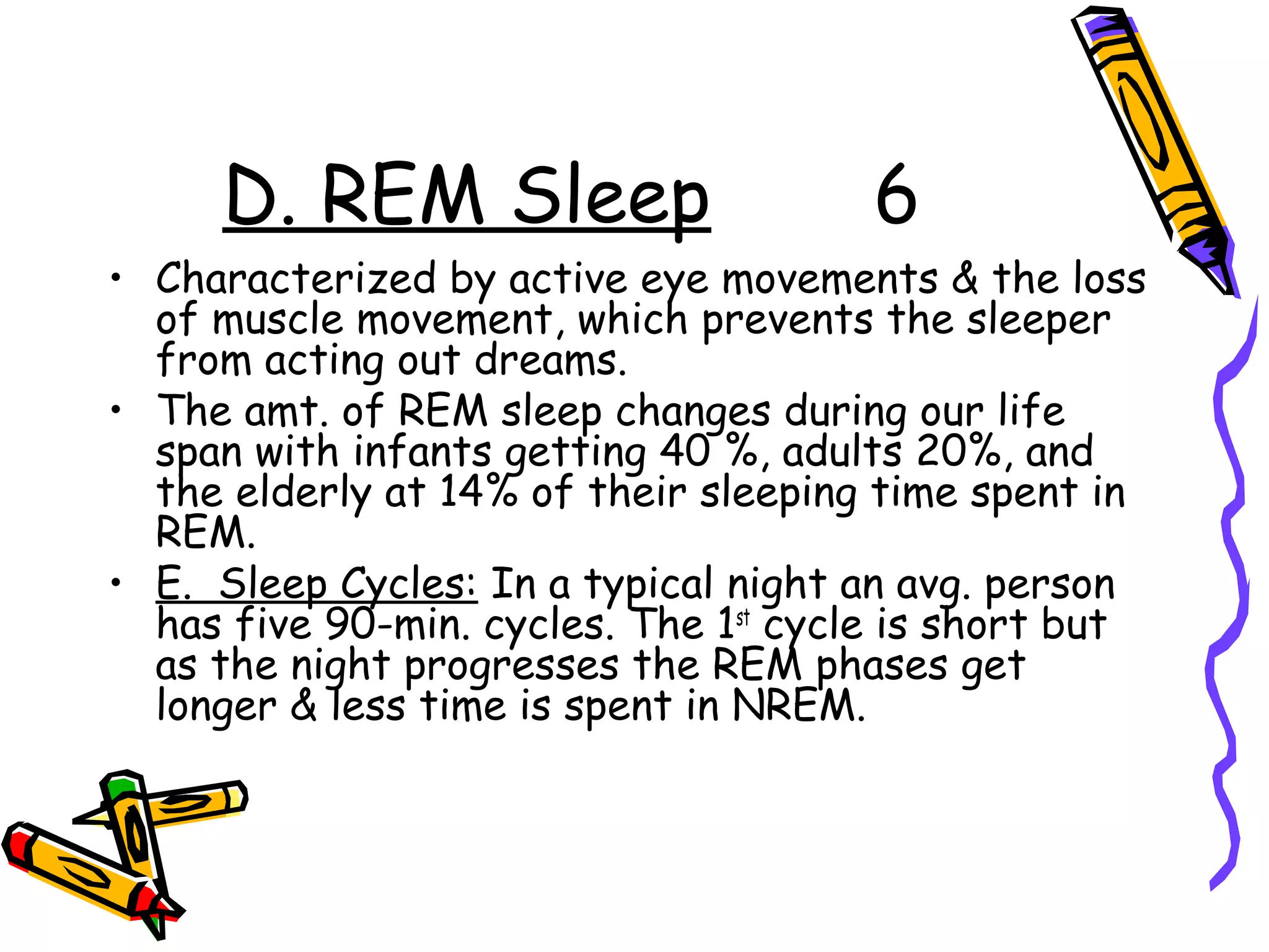 D. REM Sleep 6
• Characterized by active eye movements & the loss
of muscle movement, which prevents the sleeper
from acting out dreams.
• The amt. of REM sleep changes during our life
span with infants getting 40 %, adults 20%, and
the elderly at 14% of their sleeping time spent in
REM.
• E. Sleep Cycles: In a typical night an avg. person
has five 90-min. cycles. The 1st
cycle is short but
as the night progresses the REM phases get
longer & less time is spent in NREM.
 