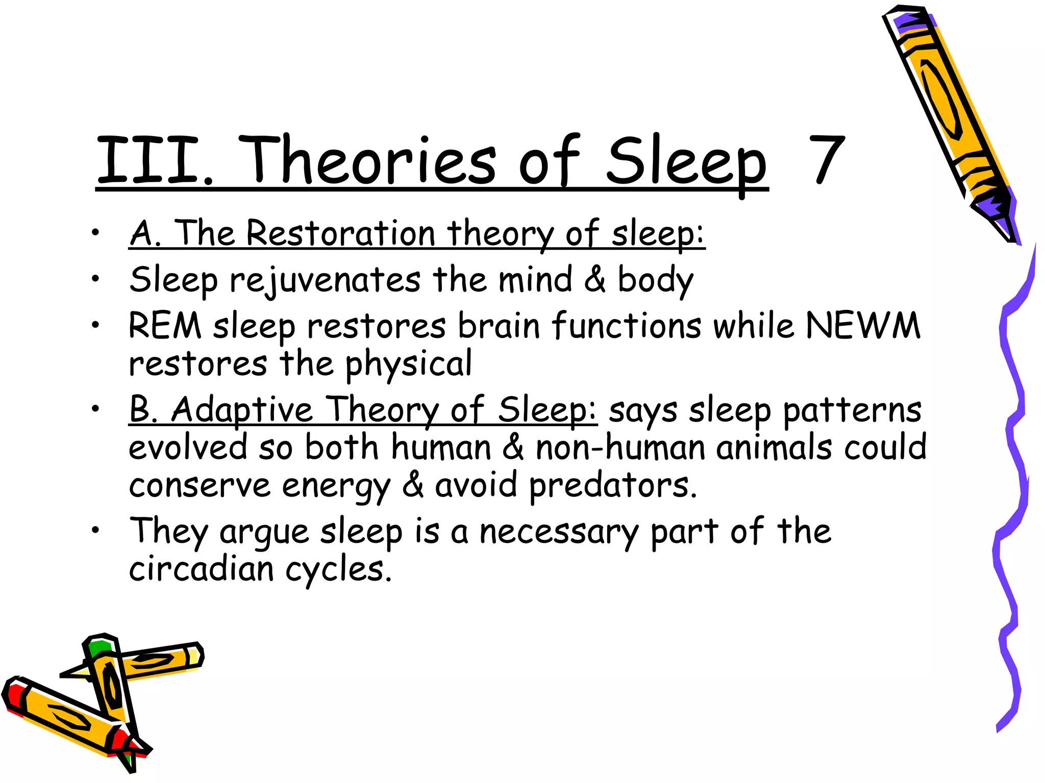 III. Theories of Sleep 7
• A. The Restoration theory of sleep:
• Sleep rejuvenates the mind & body
• REM sleep restores brain functions while NEWM
restores the physical
• B. Adaptive Theory of Sleep: says sleep patterns
evolved so both human & non-human animals could
conserve energy & avoid predators.
• They argue sleep is a necessary part of the
circadian cycles.
 