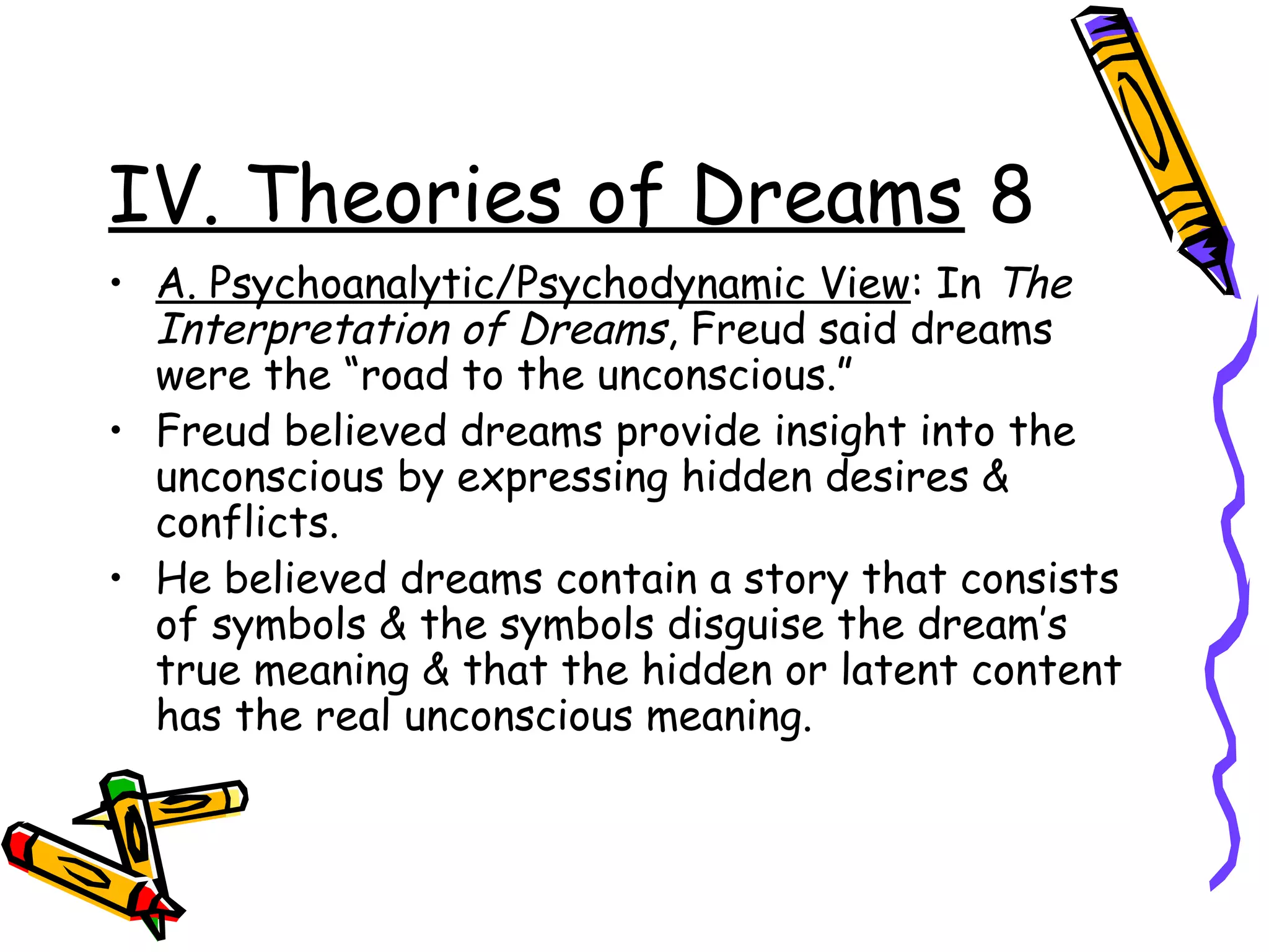 IV. Theories of Dreams 8
• A. Psychoanalytic/Psychodynamic View: In The
Interpretation of Dreams, Freud said dreams
were the “road to the unconscious.”
• Freud believed dreams provide insight into the
unconscious by expressing hidden desires &
conflicts.
• He believed dreams contain a story that consists
of symbols & the symbols disguise the dream’s
true meaning & that the hidden or latent content
has the real unconscious meaning.
 