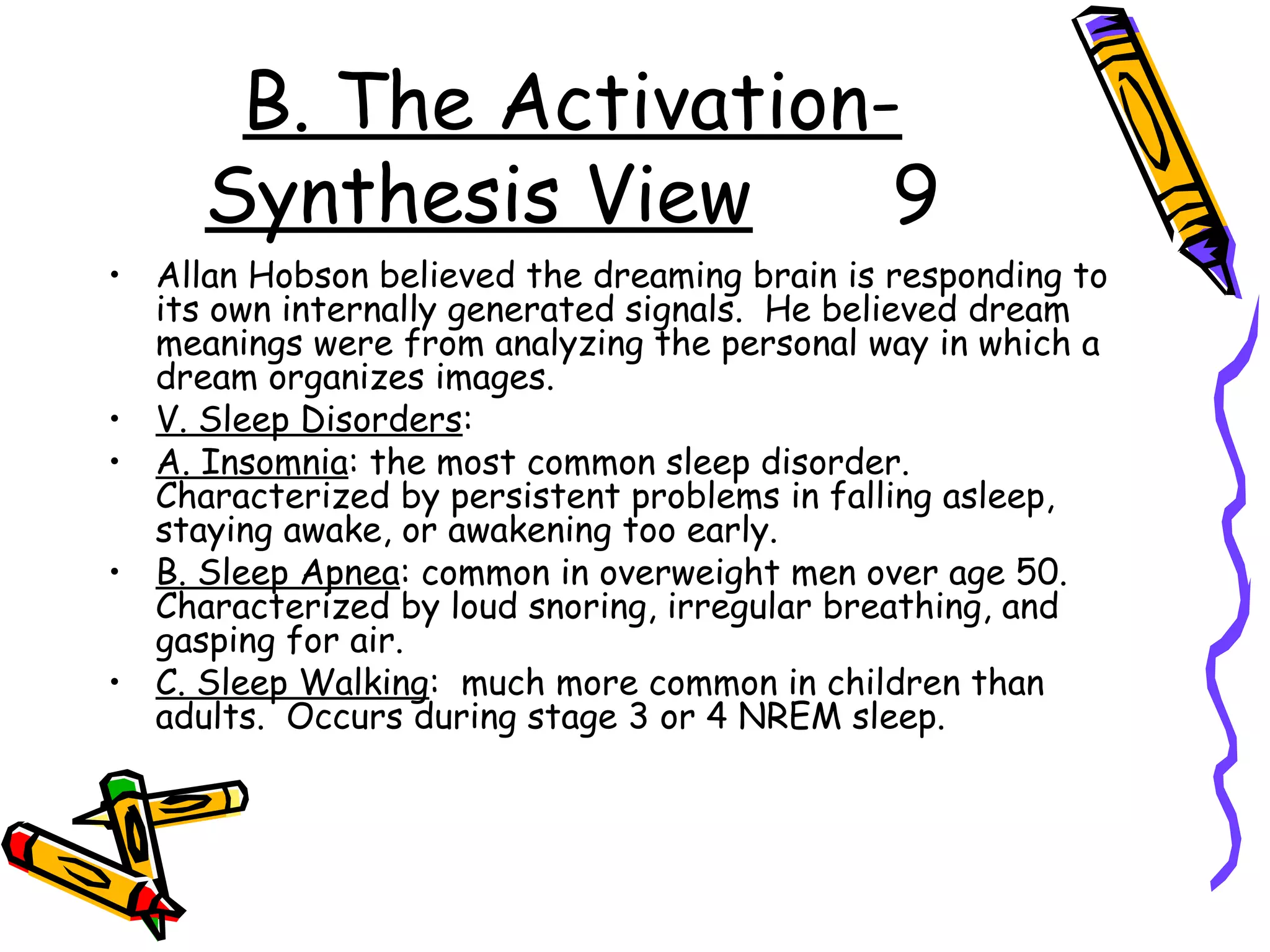 B. The Activation-
Synthesis View 9
• Allan Hobson believed the dreaming brain is responding to
its own internally generated signals. He believed dream
meanings were from analyzing the personal way in which a
dream organizes images.
• V. Sleep Disorders:
• A. Insomnia: the most common sleep disorder.
Characterized by persistent problems in falling asleep,
staying awake, or awakening too early.
• B. Sleep Apnea: common in overweight men over age 50.
Characterized by loud snoring, irregular breathing, and
gasping for air.
• C. Sleep Walking: much more common in children than
adults. Occurs during stage 3 or 4 NREM sleep.
 