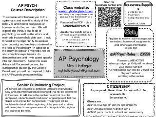 AP Psychology
Mrs. Lindinger
myhistoryteach@gmail.com
Class website:
www.myhistoryteach.com
See “Study Help” page, Notes & unit
pages and also the Senior Project
page.
Password for PDF notes:
LINDINGERPSYCH
Apps for your mobile devices:
AP Psychology Prep (FREE then
$14.99)
AP Psych 5 Steps… ($9.99)
AP Psych ($3.99)
Register to receive text messages with
reminders, homework assignments,
and other class information.
To join, text
Password: ABINGTON
When you sign up, Celly will not share
your phone number!
All notifications can also be viewed on
Skyward without
enrolling in the service.
AP PSYCH
Course Description
This course will introduce you to the
systematic and scientific study of the
behavior and mental processes of
humans and other animals. We will
explore the various subfields of
psychology as well as the ethics and
methods that psychologists use. I look
forward to the opportunity to awaken
your curiosity and excite your interest in
the field of Psychology! In addition to
the study of facts and methods, we will
also complete experiments, do
demonstrations and invite guest speaks
into our classroom. Since this is an
Advanced Placement course, the
curriculum is guided by the College
Board, and you will be prepared to take
the AP Psychology exam in May.
CITIZENSHIP
Be prepared. Be on time. Be respectful. Be
accountable.
Be consistent.
Ghosts are…
RESPECTFUL to self, others and property
RESPONSIBLE learners and citizens
ACTIVE participants in school and community
• Zimbardo Text
• Psych Sim 5
• College Board exams,
etc.
• Notebook, folder
Resources/Supplie
s
Senior Culminating Project
All seniors are required to complete 20 hours of service by
May, and assemble a graduation project that will be presented
to the class. In addition to the service hours that must be
completed, students must produce an original project that has
visual, oral and written components. The project will be
explained in detail at the beginning of the year and students
will be required to complete several “checkpoints” throughout
the course of the year.
Scan for
Lindinger contact info:
 