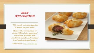 BEEF
WELLINGTON
This mouth watering appetizer
is a must on your menu.
Made with a savory piece of
fresh, USDA choice aged beef
tenderloin, accented with
mushroom duxelle and wrapped
in a French-style puff pastry.
Order from - http://bit.ly/2nLfigy
 