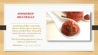 SIMMERED
MEATBALLS
Fresh Ground Beef with Garlic,
Onions, Herbs, Spices, Parmesan
Cheese and Red Wine. Formed by
hand, then slow simmered in our
homemade sauce.
This fascinating appetizer is sure to
make you spell bound.
Order from - http://bit.ly/2mWVp1J
 