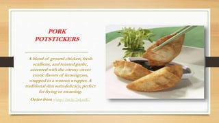PORK
POTSTICKERS
A blend of ground chicken, fresh
scallions, and roasted garlic,
accented with the citrusy-sweet
exotic flavors of lemongrass,
wrapped in a wonton wrapper. A
traditional dim sum delicacy, perfect
for frying or steaming.
Order from - http://bit.ly/2nLecRU
 