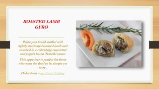ROASTED LAMB
GYRO
Petite pita bread stuffed with
lightly marinated roasted lamb and
swathed in a refreshing cucumber
and yogurt based Tzatziki sauce.
This appetizer is perfect for those
who want the food to be simple yet
tasty .
Order from - http://bit.ly/2o7pKep
 
