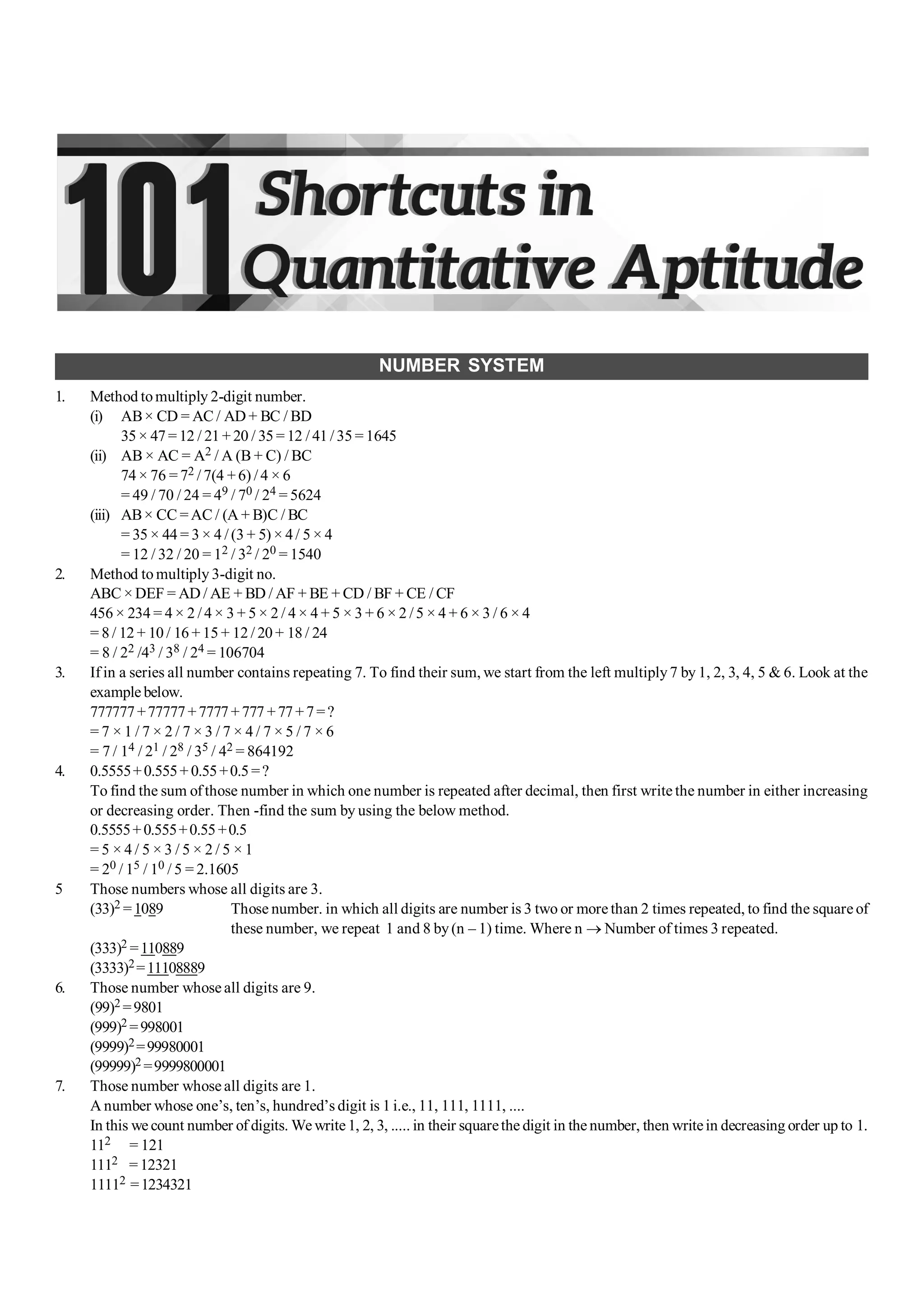 NUMBER SYSTEM
1. Method tomultiply 2-digit number.
(i) AB× CD = AC / AD + BC / BD
35 × 47 = 12 / 21 + 20 / 35 = 12 / 41 / 35 = 1645
(ii) AB × AC = A2 / A (B + C) / BC
74 × 76 = 72 / 7(4 +6) /4 × 6
= 49 / 70 / 24 = 49 / 70 / 24 = 5624
(iii) AB× CC =AC / (A + B)C / BC
= 35 × 44 = 3 × 4 /(3 + 5) × 4/ 5 × 4
= 12 / 32 / 20 = 12 / 32 / 20 = 1540
2. Method to multiply 3-digit no.
ABC ×DEF = AD / AE + BD / AF + BE + CD / BF + CE / CF
456 × 234 = 4 × 2 /4 × 3 + 5 × 2 / 4 × 4 + 5 × 3 + 6 × 2 /5 × 4 + 6 × 3 / 6 × 4
= 8 / 12 + 10 / 16 + 15 + 12 / 20 + 18 / 24
= 8 / 22 /43 / 38 / 24 = 106704
3. If in a series all number contains repeating 7. To find their sum, we start from the left multiply7 by 1, 2, 3, 4, 5 & 6. Look at the
example below.
777777+77777+7777+777 +77+7=?
= 7 × 1 / 7 × 2 / 7 × 3 / 7 × 4 / 7 × 5 / 7 × 6
= 7 / 14 / 21 / 28 / 35 / 42 = 864192
4. 0.5555+0.555+ 0.55+0.5 =?
To find the sum ofthose number in which one number is repeated after decimal, then first write the number in either increasing
or decreasing order. Then -find the sum by using the below method.
0.5555+0.555+0.55+0.5
= 5 × 4 / 5 × 3 / 5 × 2 / 5 × 1
= 20 / 15 / 10 / 5 = 2.1605
5 Those numbers whose all digits are 3.
(33)2 =1089 Those number. in which all digits are number is 3 two or more than 2 times repeated, to find the square of
these number, we repeat 1 and 8 by(n – 1) time. Where n ® Number of times 3 repeated.
(333)2 =110889
(3333)2=11108889
6. Those number whose all digits are 9.
(99)2 =9801
(999)2 =998001
(9999)2=99980001
(99999)2 =9999800001
7. Those number whose all digits are 1.
A number whose one’s, ten’s, hundred’s digit is 1 i.e., 11, 111, 1111, ....
In this we count number of digits. We write1, 2, 3, ..... in their squarethe digit in the number, then writein decreasing order up to 1.
112 = 121
1112 =12321
11112 =1234321
 