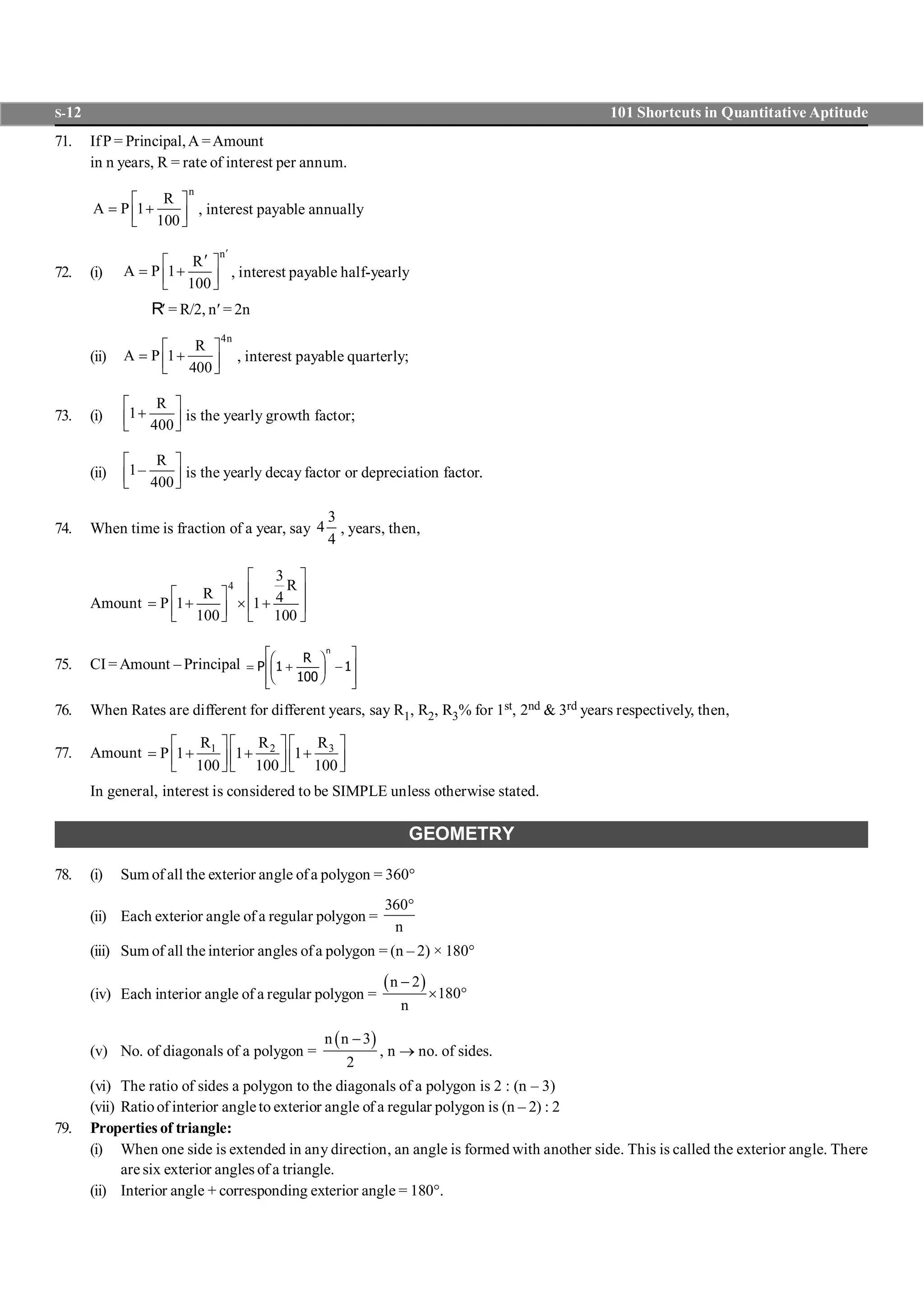 S-12 101 Shortcuts in Quantitative Aptitude
71. IfP = Principal,A =Amount
in n years, R = rate of interest per annum.
n
R
A P 1
100
é ù
= +ê úë û
, interest payable annually
72. (i)
n
R
A P 1
100
¢
¢é ù
= +ê úë û
, interest payable half-yearly
R¢ = R/2, n¢ = 2n
(ii)
4n
R
A P 1
400
é ù
= +ê úë û
, interest payable quarterly;
73. (i)
R
1
400
é ù
+ê úë û
is the yearly growth factor;
(ii)
R
1–
400
é ù
ê úë û
is the yearly decay factor or depreciation factor..
74. When time is fraction of a year, say
3
4
4
, years, then,
Amount
4
3
R
R 4P 1 1
100 100
é ù
ê úé ù
= + ´ +ê úê úë û ë û
75. CI = Amount – Principal = +
F
HG I
KJ -
L
N
MM
O
Q
PPP
R
n
1
100
1
76. When Rates are different for different years, say R1, R2, R3% for 1st, 2nd & 3rd years respectively, then,
77. Amount 31 2 RR R
P 1 1 1
100 100 100
é ùé ù é ù
= + + +ê úê ú ê úë û ë û ë û
In general, interest is considered to be SIMPLE unless otherwise stated.
GEOMETRY
78. (i) Sum of all the exterior angle ofa polygon = 360°
(ii) Each exterior angle of a regular polygon =
360
n
°
(iii) Sum of all the interior angles ofa polygon = (n – 2) × 180°
(iv) Each interior angle of a regular polygon =
( )n 2
180
n
-
´ °
(v) No. of diagonals of a polygon =
( )n n 3
2
-
, n ® no. of sides.
(vi) The ratio of sides a polygon to the diagonals of a polygon is 2 : (n – 3)
(vii) Ratioof interior angleto exterior angle of a regular polygon is (n – 2) : 2
79. Properties of triangle:
(i) When one side is extended in any direction, an angle is formed with another side. This is called the exterior angle. There
are six exterior angles of a triangle.
(ii) Interior angle + corresponding exterior angle = 180°.
 