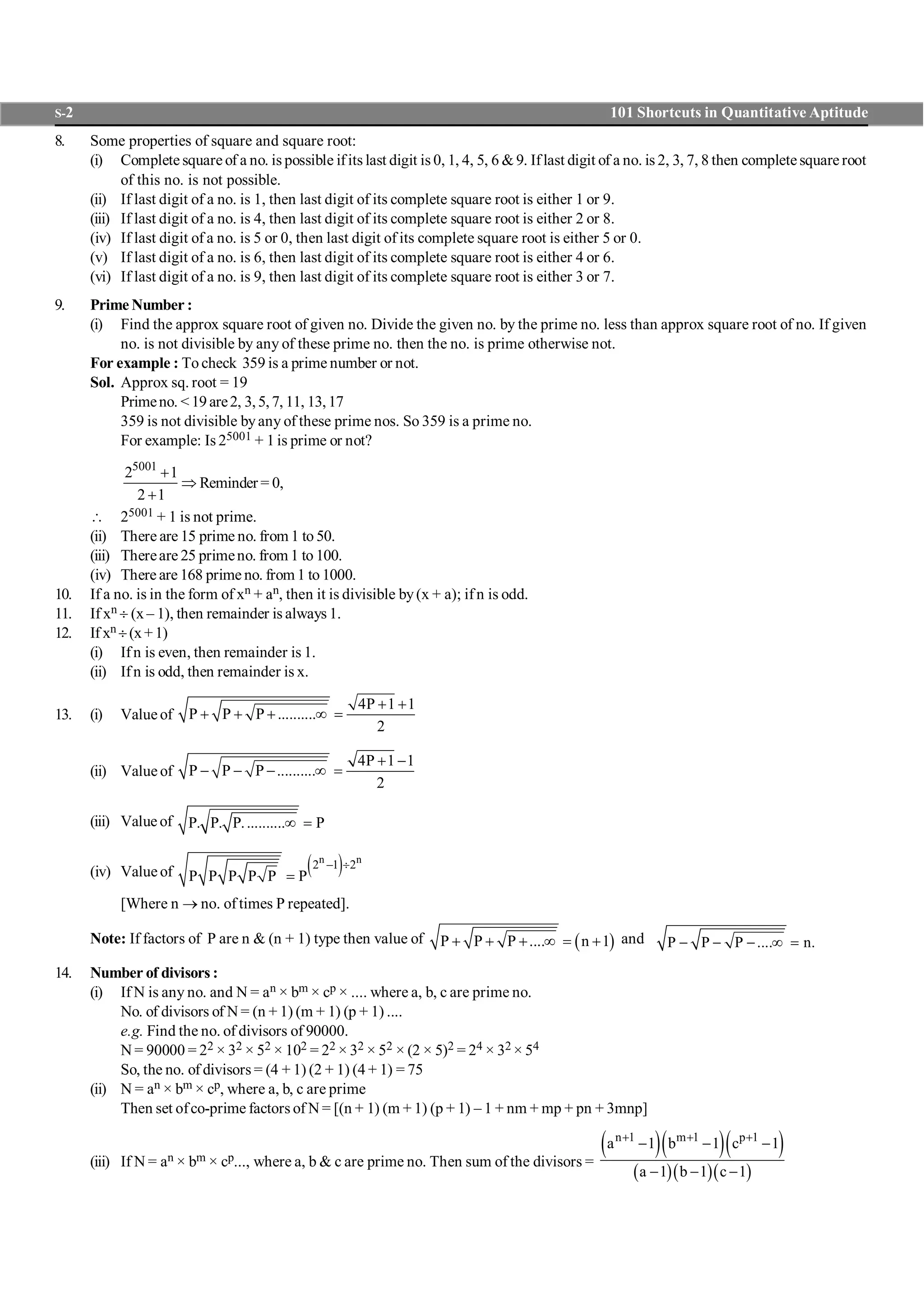 S-2 101 Shortcuts in Quantitative Aptitude
8. Some properties of square and square root:
(i) Complete square of a no. is possible ifits last digit is 0, 1, 4, 5, 6 &9. Iflast digit of a no. is 2, 3, 7, 8 then complete square root
of this no. is not possible.
(ii) If last digit of a no. is 1, then last digit of its complete square root is either 1 or 9.
(iii) If last digit of a no. is 4, then last digit of its complete square root is either 2 or 8.
(iv) If last digit of a no. is 5 or 0, then last digit of its complete square root is either 5 or 0.
(v) If last digit of a no. is 6, then last digit of its complete square root is either 4 or 6.
(vi) If last digit of a no. is 9, then last digit of its complete square root is either 3 or 7.
9. Prime Number :
(i) Find the approx square root of given no. Divide the given no. by the prime no. less than approx square root of no. If given
no. is not divisible by any of these prime no. then the no. is prime otherwise not.
For example : To check 359 is a prime number or not.
Sol. Approx sq. root = 19
Primeno. <19are2, 3,5,7, 11, 13,17
359 is not divisible byany of these prime nos. So 359 is a prime no.
For example: Is 25001 + 1 is prime or not?
5001
2 1
2 1
+
Þ
+
Reminder = 0,
 25001 + 1 is not prime.
(ii) There are 15 prime no. from 1 to 50.
(iii) Thereare 25 primeno. from 1 to 100.
(iv) There are 168 prime no. from 1 to 1000.
10. If a no. is in the form of xn + an, then it is divisible by(x + a); if n is odd.
11. If xn ¸ (x – 1), then remainder is always 1.
12. If xn ¸(x+1)
(i) Ifn is even, then remainder is 1.
(ii) Ifn is odd, then remainder is x.
13. (i) Valueof
4P 1 1
P P P ..........
2
+ +
+ + + ¥ =
(ii) Value of
4P 1 1
P P P ..........
2
+ -
- - - ¥ =
(iii) Value of P. P. P........... P¥ =
(iv) Value of ( )n n
2 1 2
P P P P P P
- ¸
=
[Where n ® no. of times P repeated].
Note: If factors of P are n & (n + 1) type then value of ( )P P P .... n 1+ + + ¥ = + and P P P .... n.- - - ¥ =
14. Number of divisors :
(i) If N is any no. and N = an × bm × cp × .... where a, b, c are prime no.
No. of divisors of N = (n + 1) (m + 1) (p + 1) ....
e.g. Find the no. of divisors of 90000.
N = 90000 = 22 × 32 × 52 × 102 = 22 × 32 × 52 × (2 × 5)2 = 24 × 32 × 54
So, the no. of divisors = (4 + 1) (2 + 1) (4 + 1) = 75
(ii) N = an × bm × cp, where a, b, c are prime
Then set ofco-prime factors of N = [(n + 1) (m + 1) (p + 1) – 1 + nm + mp + pn + 3mnp]
(iii) If N = an × bm × cp..., where a, b & c are prime no. Then sum of the divisors =
( )( )( )
( )( )( )
n 1 m 1 p 1
a 1 b 1 c 1
a 1 b 1 c 1
+ + +
- - -
- - -
 