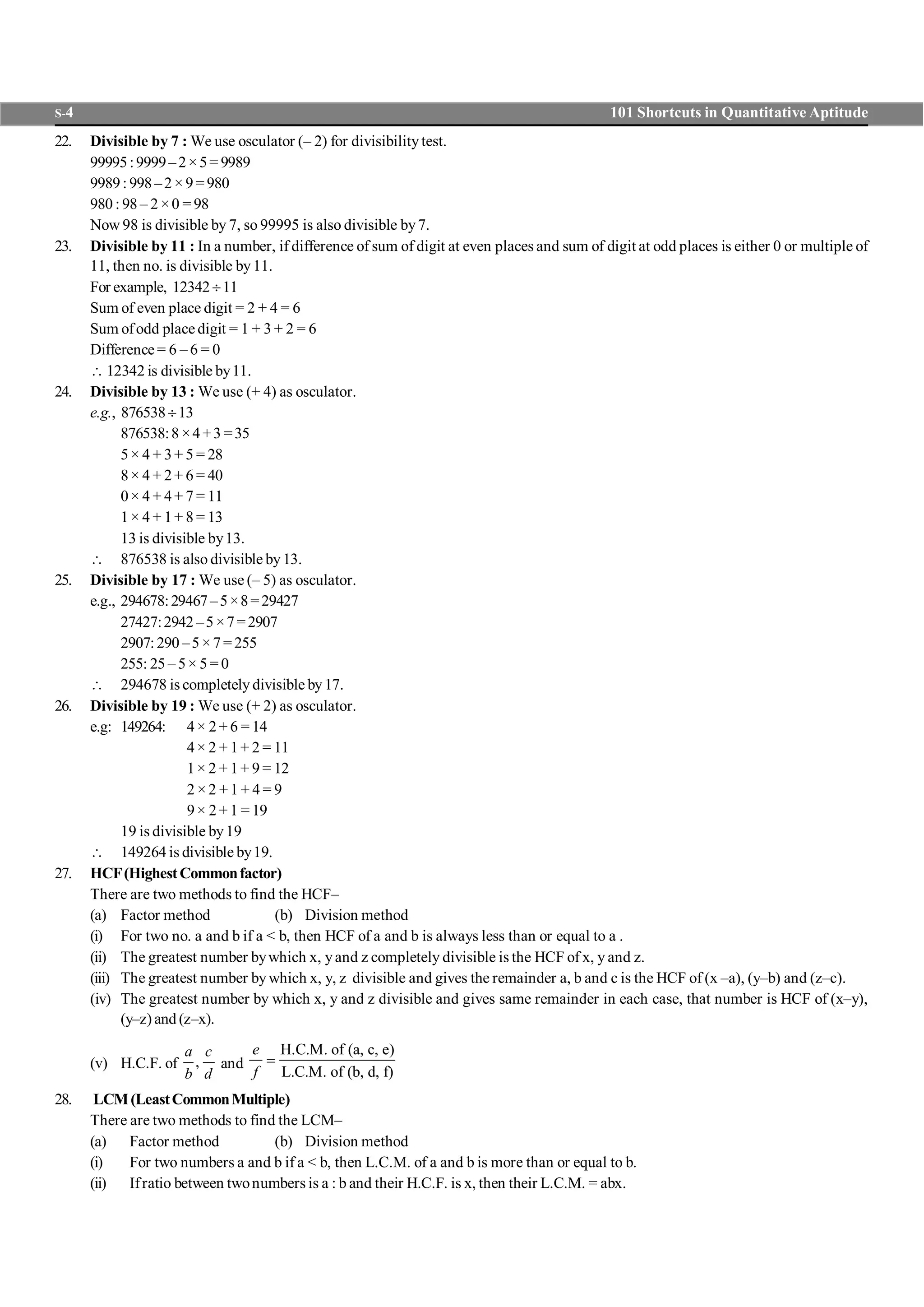 S-4 101 Shortcuts in Quantitative Aptitude
22. Divisible by 7 : We use osculator (– 2) for divisibilitytest.
99995:9999–2×5= 9989
9989:998–2×9=980
980 : 98 – 2 ×0 = 98
Now 98 is divisible by 7, so 99995 is also divisible by7.
23. Divisible by 11 : In a number, if difference of sum of digit at even places and sum of digit at odd places is either 0 or multiple of
11, then no. is divisible by11.
For example, 12342¸11
Sum of even place digit = 2 + 4 = 6
Sum ofodd placedigit = 1 + 3 + 2 = 6
Difference= 6 – 6 = 0
 12342 is divisible by11.
24. Divisible by 13 : We use (+ 4) as osculator.
e.g., 876538¸13
876538:8 ×4+3 =35
5× 4 + 3+ 5 = 28
8× 4 + 2+ 6 = 40
0× 4 + 4+ 7 = 11
1× 4 + 1+ 8 = 13
13 is divisible by13.
 876538 is also divisible by13.
25. Divisible by 17 : We use (– 5) as osculator.
e.g., 294678:29467–5×8=29427
27427:2942 –5×7=2907
2907:290 –5×7=255
255: 25 – 5× 5 = 0
 294678 is completely divisible by17.
26. Divisible by 19 : We use (+ 2) as osculator.
e.g: 149264: 4× 2+ 6 = 14
4× 2 + 1+ 2 = 11
1× 2 + 1+ 9 = 12
2 ×2 +1 + 4 = 9
9× 2+ 1 = 19
19 is divisible by19
 149264 is divisible by19.
27. HCF(HighestCommonfactor)
There are two methods to find the HCF–
(a) Factor method (b) Division method
(i) For two no. a and b if a < b, then HCF of a and b is always less than or equal to a .
(ii) The greatest number bywhich x, yand z completely divisible is the HCF of x, y and z.
(iii) The greatest number bywhich x, y, z divisible and gives the remainder a, b and c is the HCF of (x –a), (y–b) and (z–c).
(iv) The greatest number by which x, y and z divisible and gives same remainder in each case, that number is HCF of (x–y),
(y–z) and (z–x).
(v) H.C.F. of ,
a c
b d
and
H.C.M. of (a, c, e)
L.C.M. of (b, d, f)
e
f
=
28. LCM(LeastCommonMultiple)
There are two methods to find the LCM–
(a) Factor method (b) Division method
(i) For two numbers a and b if a < b, then L.C.M. of a and b is more than or equal to b.
(ii) Ifratio between twonumbers is a : b and their H.C.F. is x, then their L.C.M. = abx.
 