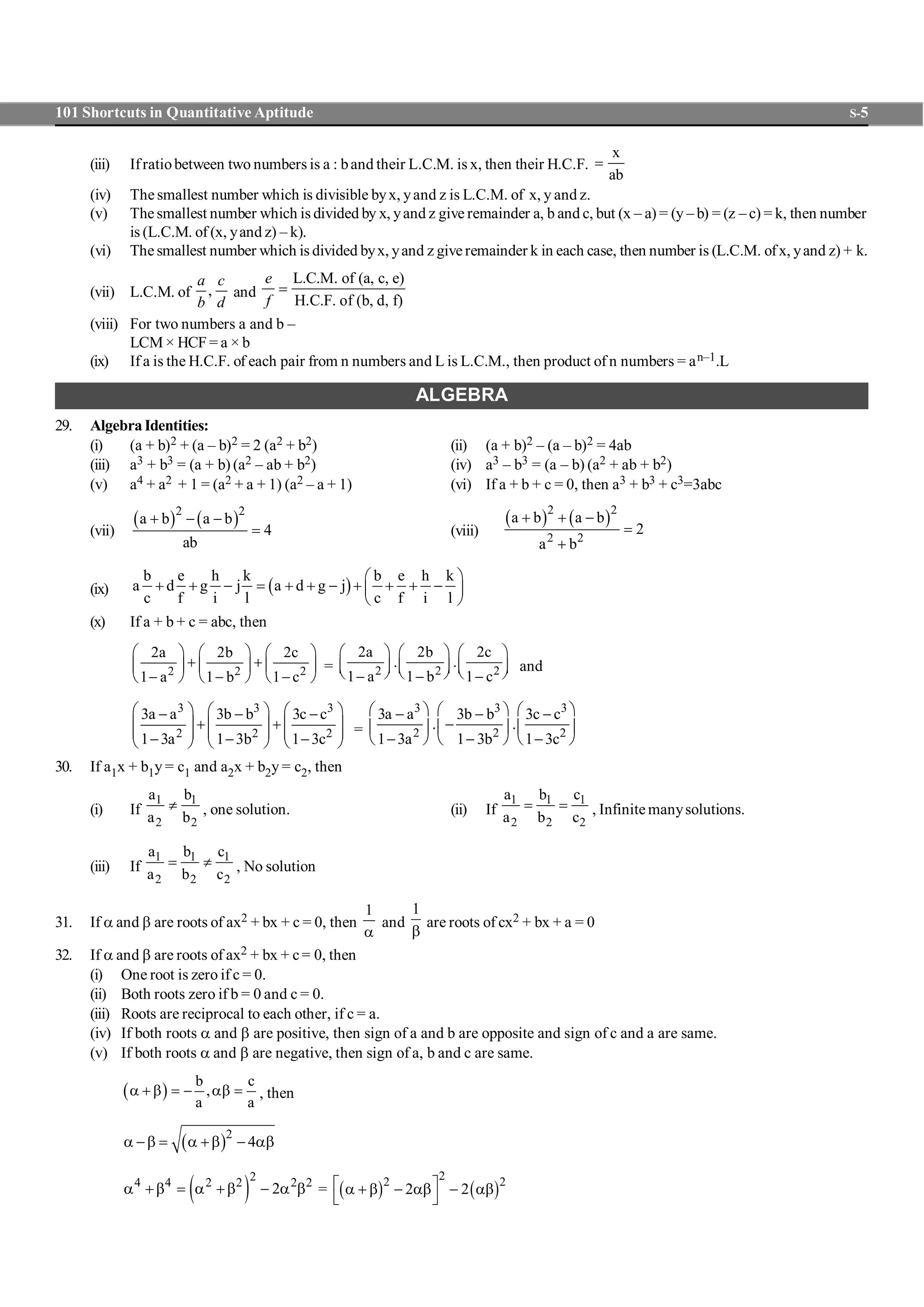 101 Shortcuts in Quantitative Aptitude S-5
(iii) Ifratiobetween two numbers is a : band their L.C.M. is x, then their H.C.F.
x
ab
=
(iv) The smallest number which is divisible byx, yand z is L.C.M. of x, y and z.
(v) The smallest number which is divided by x, yand z give remainder a, b and c, but (x – a) = (y – b) = (z – c) = k, then number
is (L.C.M. of (x, yand z) – k).
(vi) The smallest number which is divided byx, yand z give remainder k in each case, then number is (L.C.M. ofx, yand z) + k.
(vii) L.C.M. of ,
a c
b d
and
L.C.M. of (a, c, e)
H.C.F. of (b, d, f)
e
f
=
(viii) For two numbers a and b –
LCM × HCF = a × b
(ix) If a is the H.C.F. of each pair from n numbers and L is L.C.M., then product of n numbers = an–1.L
ALGEBRA
29. Algebra Identities:
(i) (a + b)2 + (a – b)2 = 2 (a2 + b2) (ii) (a + b)2 – (a – b)2 = 4ab
(iii) a3 + b3 = (a + b) (a2 – ab + b2) (iv) a3 – b3 = (a – b) (a2 + ab + b2)
(v) a4 + a2 + 1 = (a2 + a + 1) (a2 – a + 1) (vi) If a + b + c = 0, then a3 + b3 + c3=3abc
(vii)
( ) ( )2 2
a b a b
4
ab
+ - -
= (viii)
( ) ( )2 2
2 2
a b a b
2
a b
+ + -
=
+
(ix) ( )
b e h k b e h k
a d g j a d g j
c f i l c f i l
æ ö
+ + - = + + - + + + -ç ÷
è ø
(x) If a + b + c = abc, then
2 2 2
2a 2b 2c
1 a 1 b 1 c
æ ö æ ö æ ö
+ +ç ÷ ç ÷ ç ÷
- - -è ø è ø è ø
= 2 2 2
2a 2b 2c
. .
1 a 1 b 1 c
æ ö æ ö æ ö
ç ÷ ç ÷ ç ÷è ø è ø è ø- - -
and
3 3 3
2 2 2
3a a 3b b 3c c
1 3a 1 3b 1 3c
æ ö æ ö æ ö- - -
+ +ç ÷ ç ÷ ç ÷
ç ÷ ç ÷ ç ÷- - -è ø è ø è ø
=
3 3 3
2 2 2
3a a 3b b 3c c
. .
1 3a 1 3b 1 3c
æ ö æ ö æ ö- - -
-ç ÷ ç ÷ ç ÷
- - -è ø è ø è ø
30. If a1x + b1y = c1 and a2x + b2y = c2, then
(i) If
1 1
2 2
a b
a b
¹ , one solution. (ii) If
1 1 1
2 2 2
a b c
a b c
= = , Infinite manysolutions.
(iii) If
1 1 1
2 2 2
a b c
a b c
= ¹ , No solution
31. If a and b are roots of ax2 + bx + c = 0, then
1
a
and
1
b
are roots of cx2 + bx + a = 0
32. If a and b are roots of ax2 + bx + c= 0, then
(i) One root is zero if c = 0.
(ii) Both roots zero if b = 0 and c = 0.
(iii) Roots are reciprocal to each other, if c = a.
(iv) If both roots a and b are positive, then sign of a and b are opposite and sign of c and a are same.
(v) If both roots a and b are negative, then sign of a, b and c are same.
( )
b c
,
a a
a + b = - ab = , then
( )2
4a -b = a +b - ab
( )
24 4 2 2 2 2
2a +b = a +b - a b = ( ) ( )
22 2
2 2é ùa + b - ab - ab
ë û
 