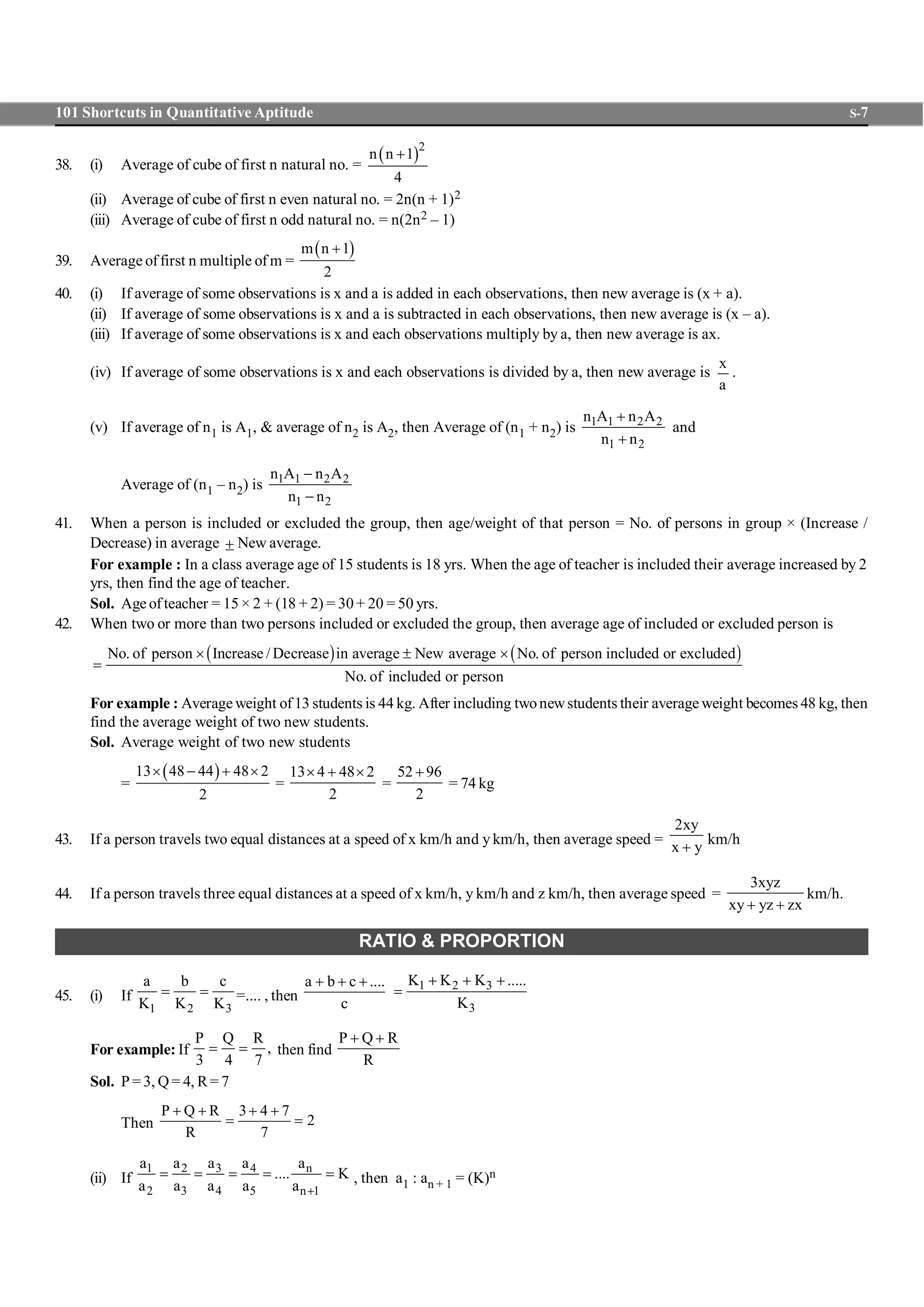 101 Shortcuts in Quantitative Aptitude S-7
38. (i) Average of cube of first n natural no. =
( )2
n n 1
4
+
(ii) Average of cube of first n even natural no. = 2n(n + 1)2
(iii) Average of cube of first n odd natural no. = n(2n2 – 1)
39. Average offirst n multiple of m =
( )m n 1
2
+
40. (i) If average of some observations is x and a is added in each observations, then new average is (x + a).
(ii) If average of some observations is x and a is subtracted in each observations, then new average is (x – a).
(iii) If average of some observations is x and each observations multiply by a, then new average is ax.
(iv) If average of some observations is x and each observations is divided by a, then new average is
x
a
.
(v) If average of n1 is A1, & average of n2 is A2, then Average of (n1 + n2) is 1 1 2 2
1 2
n A n A
n n
+
+
and
Average of (n1 – n2) is 1 1 2 2
1 2
n A n A
n n
-
-
41. When a person is included or excluded the group, then age/weight of that person = No. of persons in group × (Increase /
Decrease) in average ± New average.
For example : In a class average age of 15 students is 18 yrs. When the age of teacher is included their average increased by 2
yrs, then find the age of teacher.
Sol. Age ofteacher = 15 × 2 + (18 + 2) = 30 + 20 = 50 yrs.
42. When two or more than two persons included or excluded the group, then average age of included or excluded person is
( ) ( )No. of person Increase / Decrease in average New average No. of person included or excluded
No. of included or person
´ ± ´
=
For example : Average weight of13 students is 44 kg. After including twonewstudents their average weight becomes 48 kg, then
find the average weight of two new students.
Sol. Average weight of two new students
=
( )13 48 44 48 2
2
´ - + ´
=
13 4 48 2
2
´ + ´
=
52 96
2
+
= 74 kg
43. If a person travels two equal distances at a speed of x km/h and y km/h, then average speed =
2xy
x y+
km/h
44. If a person travels three equal distances at a speed of x km/h, y km/h and z km/h, then average speed =
3xyz
xy yz zx+ +
km/h.
RATIO & PROPORTION
45. (i) If
1 2 3
a b c
K K K
= = =.... , then
a b c ....
c
+ + + 1 2 3
3
K K K .....
K
+ + +
=
For example: If
P Q R
,
3 4 7
= = then find
P Q R
R
+ +
Sol. P =3, Q = 4, R= 7
Then
P Q R 3 4 7
2
R 7
+ + + +
= =
(ii) If
31 2 4 n
2 3 4 5 n 1
aa a a a
.... K
a a a a a +
= = = = = , then a1 : an + 1 = (K)n
 
