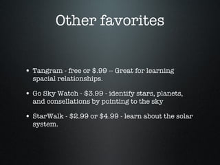 Other favorites Tangram - free or $.99 -- Great for learning spacial relationships. Go Sky Watch - $3.99 - identify stars, planets, and consellations by pointing to the sky StarWalk - $2.99 or $4.99 - learn about the solar system. 
