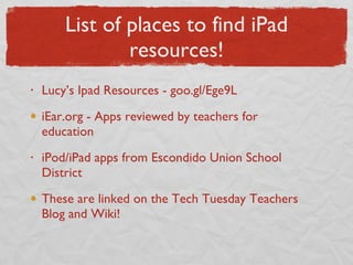 List of places to find iPad resources! Lucy’s Ipad Resources - goo.gl/Ege9L iEar.org - Apps reviewed by teachers for education iPod/iPad apps from Escondido Union School District These are linked on the Tech Tuesday Teachers Blog and Wiki! 